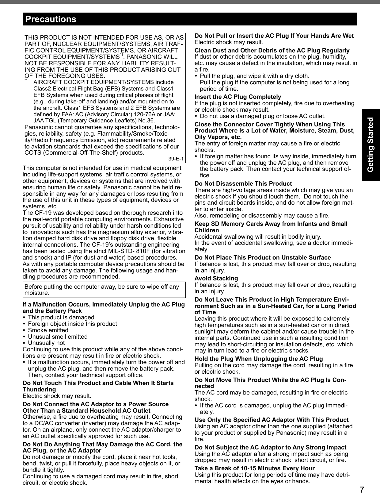 7Getting StartedTHIS PRODUCT IS NOT INTENDED FOR USE AS, OR AS PART OF, NUCLEAR EQUIPMENT/SYSTEMS, AIR TRAF-FIC CONTROL EQUIPMENT/SYSTEMS, OR AIRCRAFT COCKPIT EQUIPMENT/SYSTEMS*1. PANASONIC WILL NOT BE RESPONSIBLE FOR ANY LIABILITY RESULT-ING FROM THE USE OF THIS PRODUCT ARISING OUT OF THE FOREGOING USES.*1  AIRCRAFT COCKPIT EQUIPMENT/SYSTEMS include Class2 Electrical Flight Bag (EFB) Systems and Class1 EFB Systems when used during critical phases of ﬂ ight (e.g., during take-off and landing) and/or mounted on to the aircraft. Class1 EFB Systems and 2 EFB Systems are deﬁ ned by FAA: AC (Advisory Circular) 120-76A or JAA: JAA TGL (Temporary Guidance Leaﬂ ets) No.36.Panasonic cannot guarantee any speciﬁ cations, technolo-gies, reliability, safety (e.g. Flammability/Smoke/Toxic-ity/Radio Frequency Emission, etc) requirements related to aviation standards that exceed the speciﬁ cations of our COTS (Commercial-Off-The-Shelf) products. 39-E-1This computer is not intended for use in medical equipment including life-support systems, air trafﬁ c control systems, or other equipment, devices or systems that are involved with ensuring human life or safety. Panasonic cannot be held re-sponsible in any way for any damages or loss resulting from the use of this unit in these types of equipment, devices or systems, etc.The CF-19 was developed based on thorough research into the real-world portable computing environments. Exhaustive pursuit of usability and reliability under harsh conditions led to innovations such has the magnesium alloy exterior, vibra-tion damped hard disk drive and ﬂ oppy disk drive, ﬂ exible internal connections. The CF-19’s outstanding engineering has been tested using the strict MIL-STD- 810F (for vibration and shock) and IP (for dust and water) based procedures.As with any portable computer device precautions should be taken to avoid any damage. The following usage and han-dling procedures are recommended. Before putting the computer away, be sure to wipe off any moisture.If a Malfunction Occurs, Immediately Unplug the AC Plug and the Battery Pack  This product is damaged  Foreign object inside this product Smoke emitted  Unusual smell emitted Unusually hotContinuing to use this product while any of the above condi-tions are present may result in ﬁ re or electric shock.  If a malfunction occurs, immediately turn the power off and unplug the AC plug, and then remove the battery pack. Then, contact your technical support ofﬁ ce.Do Not Touch This Product and Cable When It Starts ThunderingElectric shock may result.Do Not Connect the AC Adaptor to a Power Source Other Than a Standard Household AC OutletOtherwise, a ﬁ re due to overheating may result. Connecting to a DC/AC converter (inverter) may damage the AC adap-tor. On an airplane, only connect the AC adaptor/charger to an AC outlet speciﬁ cally approved for such use.Do Not Do Anything That May Damage the AC Cord, the AC Plug, or the AC AdaptorDo not damage or modify the cord, place it near hot tools, bend, twist, or pull it forcefully, place heavy objects on it, or bundle it tightly.Continuing to use a damaged cord may result in ﬁ re, short circuit, or electric shock.Do Not Pull or Insert the AC Plug If Your Hands Are WetElectric shock may result.Clean Dust and Other Debris of the AC Plug RegularlyIf dust or other debris accumulates on the plug, humidity, etc. may cause a defect in the insulation, which may result in a ﬁ re.  Pull the plug, and wipe it with a dry cloth.Pull the plug if the computer is not being used for a long period of time.Insert the AC Plug CompletelyIf the plug is not inserted completely, ﬁ re due to overheating or electric shock may result.  Do not use a damaged plug or loose AC outlet.Close the Connector Cover Tightly When Using This Product Where Is a Lot of Water, Moisture, Steam, Dust, Oily Vapors, etc.The entry of foreign matter may cause a ﬁ re or electric shocks.  If foreign matter has found its way inside, immediately turn the power off and unplug the AC plug, and then remove the battery pack. Then contact your technical support of-ﬁ ce.Do Not Disassemble This ProductThere are high-voltage areas inside which may give you an electric shock if you should touch them.  Do not touch the pins and circuit boards inside, and do not allow foreign mat-ter to enter inside.Also, remodeling or disassembly may cause a ﬁ re.Keep SD Memory Cards Away from Infants and Small ChildrenAccidental swallowing will result in bodily injury.In the event of accidental swallowing, see a doctor immedi-ately.Do Not Place This Product on Unstable SurfaceIf balance is lost, this product may fall over or drop, resulting in an injury.Avoid StackingIf balance is lost, this product may fall over or drop, resulting in an injury.Do Not Leave This Product in High Temperature Envi-ronment Such as in a Sun-Heated Car, for a Long Period of TimeLeaving this product where it will be exposed to extremely high temperatures such as in a sun-heated car or in direct sunlight may deform the cabinet and/or cause trouble in the internal parts. Continued use in such a resulting condition may lead to short-circuiting or insulation defects, etc. which may in turn lead to a ﬁ re or electric shocks.Hold the Plug When Unplugging the AC PlugPulling on the cord may damage the cord, resulting in a ﬁ re or electric shock.Do Not Move This Product While the AC Plug Is Con-nectedThe AC cord may be damaged, resulting in ﬁ re or electric shock.  If the AC cord is damaged, unplug the AC plug immedi-ately.Use Only the Speciﬁ ed AC Adaptor With This ProductUsing an AC adaptor other than the one supplied (attached to your product or supplied by Panasonic) may result in a ﬁ re.Do Not Subject the AC Adaptor to Any Strong ImpactUsing the AC adaptor after a strong impact such as being dropped may result in electric shock, short circuit, or ﬁ re.Take a Break of 10-15 Minutes Every HourUsing this product for long periods of time may have detri-mental health effects on the eyes or hands.Precautions