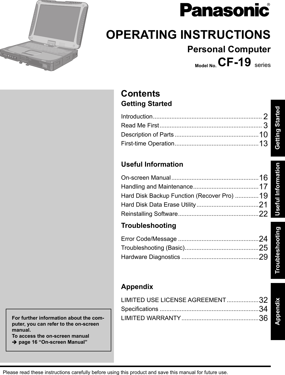 ContentsGetting StartedOPERATING INSTRUCTIONSPersonal ComputerModel No. CF-19 seriesIntroduction ................................................................. 2Read Me First ............................................................. 3Description of Parts ..................................................10First-time Operation ..................................................13Useful InformationOn-screen Manual ....................................................16Handling and Maintenance .......................................17Hard Disk Backup Function (Recover Pro) ..............19Hard Disk Data Erase Utility .....................................21Reinstalling Software ................................................22TroubleshootingError Code/Message ................................................24Troubleshooting (Basic) ............................................25Hardware Diagnostics ..............................................29AppendixLIMITED USE LICENSE AGREEMENT ...................32Speciﬁ cations ...........................................................34LIMITED WARRANTY ..............................................36Please read these instructions carefully before using this product and save this manual for future use.For further information about the com-puter, you can refer to the on-screen manual.To access the on-screen manual  page 16 “On-screen Manual”Getting StartedUseful InformationTroubleshootingAppendix