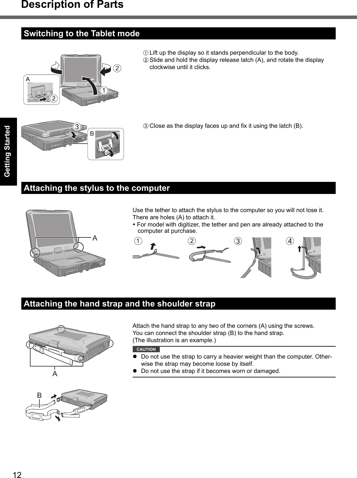 12Getting StartedDescription of PartsSwitching to the Tablet modeA Lift up the display so it stands perpendicular to the body.B Slide and hold the display release latch (A), and rotate the display clockwise until it clicks.Attaching the stylus to the computerUse the tether to attach the stylus to the computer so you will not lose it. There are holes (A) to attach it. For model with digitizer, the tether and pen are already attached to the computer at purchase.Attaching the hand strap and the shoulder strapAttach the hand strap to any two of the corners (A) using the screws.You can connect the shoulder strap (B) to the hand strap.(The illustration is an example.) CAUTION   Do not use the strap to carry a heavier weight than the computer. Other-wise the strap may become loose by itself.  Do not use the strap if it becomes worn or damaged.C Close as the display faces up and ﬁ x it using the latch (B).