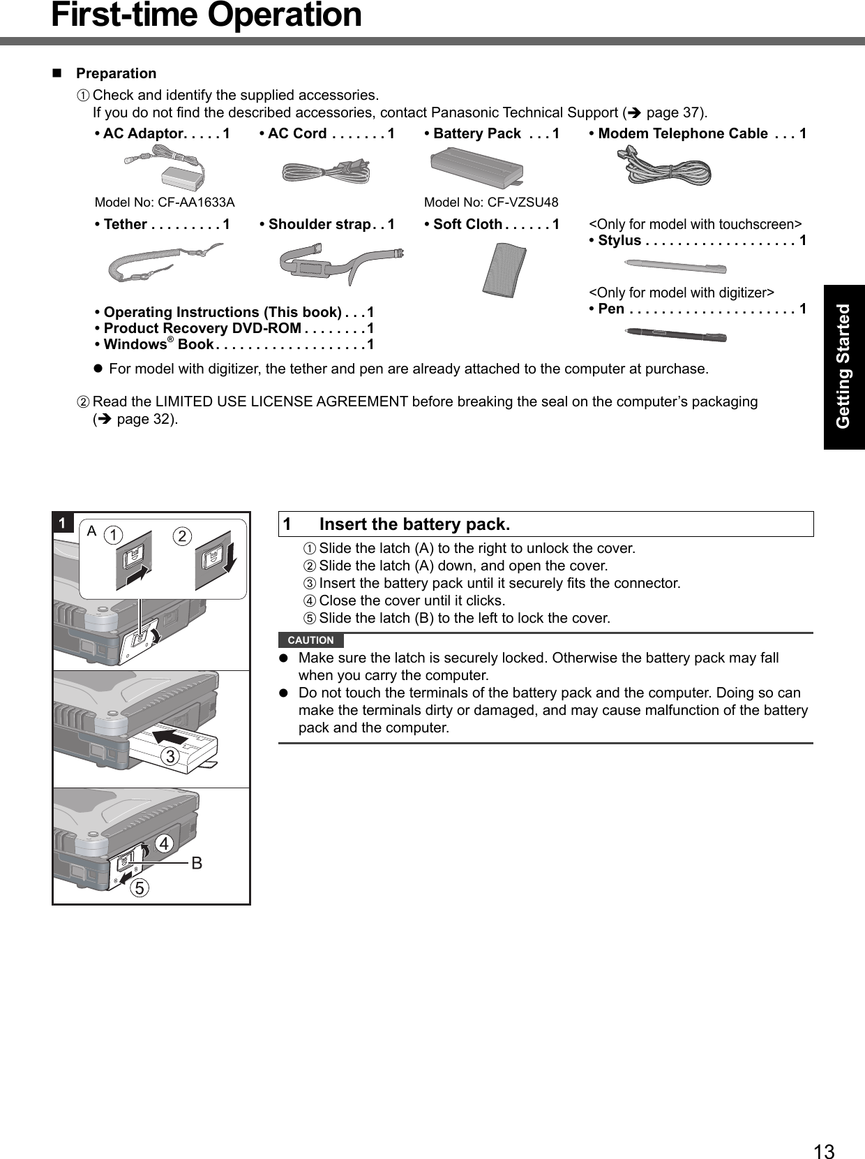 13Getting Started PreparationA Check and identify the supplied accessories.If you do not ﬁ nd the described accessories, contact Panasonic Technical Support ( page 37).• AC Adaptor . . . . . 1Model No: CF-AA1633A• AC Cord . . . . . . . 1 • Battery Pack  . . . 1Model No: CF-VZSU48• Modem Telephone Cable  . . . 1• Tether . . . . . . . . . 1 • Shoulder strap . . 1 • Soft Cloth . . . . . . 1&lt;Only for model with touchscreen&gt;• Stylus . . . . . . . . . . . . . . . . . . . 1&lt;Only for model with digitizer&gt;• Pen . . . . . . . . . . . . . . . . . . . . . 1• Operating Instructions (This book) . . .1• Product Recovery DVD-ROM . . . . . . . .1• Windows® Book . . . . . . . . . . . . . . . . . . .1  For model with digitizer, the tether and pen are already attached to the computer at purchase.B Read the LIMITED USE LICENSE AGREEMENT before breaking the seal on the computer’s packaging ( page 32).1  Insert the battery pack.A Slide the latch (A) to the right to unlock the cover.B Slide the latch (A) down, and open the cover.C Insert the battery pack until it securely ﬁ ts the connector.D Close the cover until it clicks.E Slide the latch (B) to the left to lock the cover. CAUTION   Make sure the latch is securely locked. Otherwise the battery pack may fall when you carry the computer.  Do not touch the terminals of the battery pack and the computer. Doing so can make the terminals dirty or damaged, and may cause malfunction of the battery pack and the computer.First-time Operation