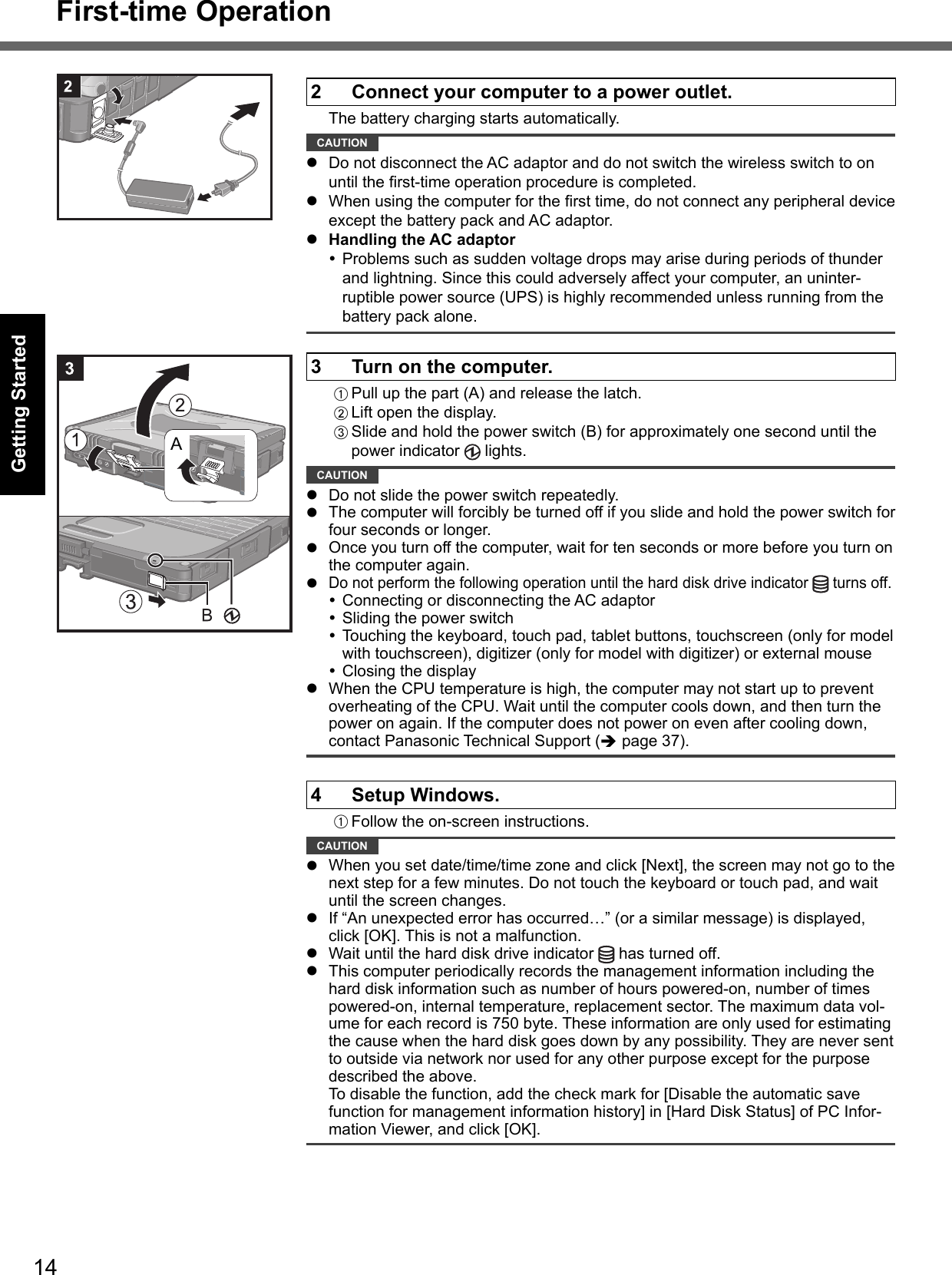 14Getting StartedFirst-time Operation2  Connect your computer to a power outlet.  The battery charging starts automatically. CAUTION   Do not disconnect the AC adaptor and do not switch the wireless switch to on until the ﬁ rst-time operation procedure is completed.  When using the computer for the ﬁ rst time, do not connect any peripheral device except the battery pack and AC adaptor.  Handling the AC adaptor Problems such as sudden voltage drops may arise during periods of thunder and lightning. Since this could adversely affect your computer, an uninter-ruptible power source (UPS) is highly recommended unless running from the battery pack alone.3  Turn on the computer.A Pull up the part (A) and release the latch.B Lift open the display.C Slide and hold the power switch (B) for approximately one second until the power indicator   lights. CAUTION   Do not slide the power switch repeatedly.  The computer will forcibly be turned off if you slide and hold the power switch for four seconds or longer.  Once you turn off the computer, wait for ten seconds or more before you turn on the computer again. Do not perform the following operation until the hard disk drive indicator   turns off. Connecting or disconnecting the AC adaptor Sliding the power switch Touching the keyboard, touch pad, tablet buttons, touchscreen (only for model with touchscreen), digitizer (only for model with digitizer) or external mouse Closing the display  When the CPU temperature is high, the computer may not start up to prevent overheating of the CPU. Wait until the computer cools down, and then turn the power on again. If the computer does not power on even after cooling down, contact Panasonic Technical Support ( page 37).4 Setup Windows.A Follow the on-screen instructions. CAUTION   When you set date/time/time zone and click [Next], the screen may not go to the next step for a few minutes. Do not touch the keyboard or touch pad, and wait until the screen changes.  If “An unexpected error has occurred…” (or a similar message) is displayed, click [OK]. This is not a malfunction.  Wait until the hard disk drive indicator   has turned off.  This computer periodically records the management information including the hard disk information such as number of hours powered-on, number of times powered-on, internal temperature, replacement sector. The maximum data vol-ume for each record is 750 byte. These information are only used for estimating the cause when the hard disk goes down by any possibility. They are never sent to outside via network nor used for any other purpose except for the purpose described the above. To disable the function, add the check mark for [Disable the automatic save function for management information history] in [Hard Disk Status] of PC Infor-mation Viewer, and click [OK].