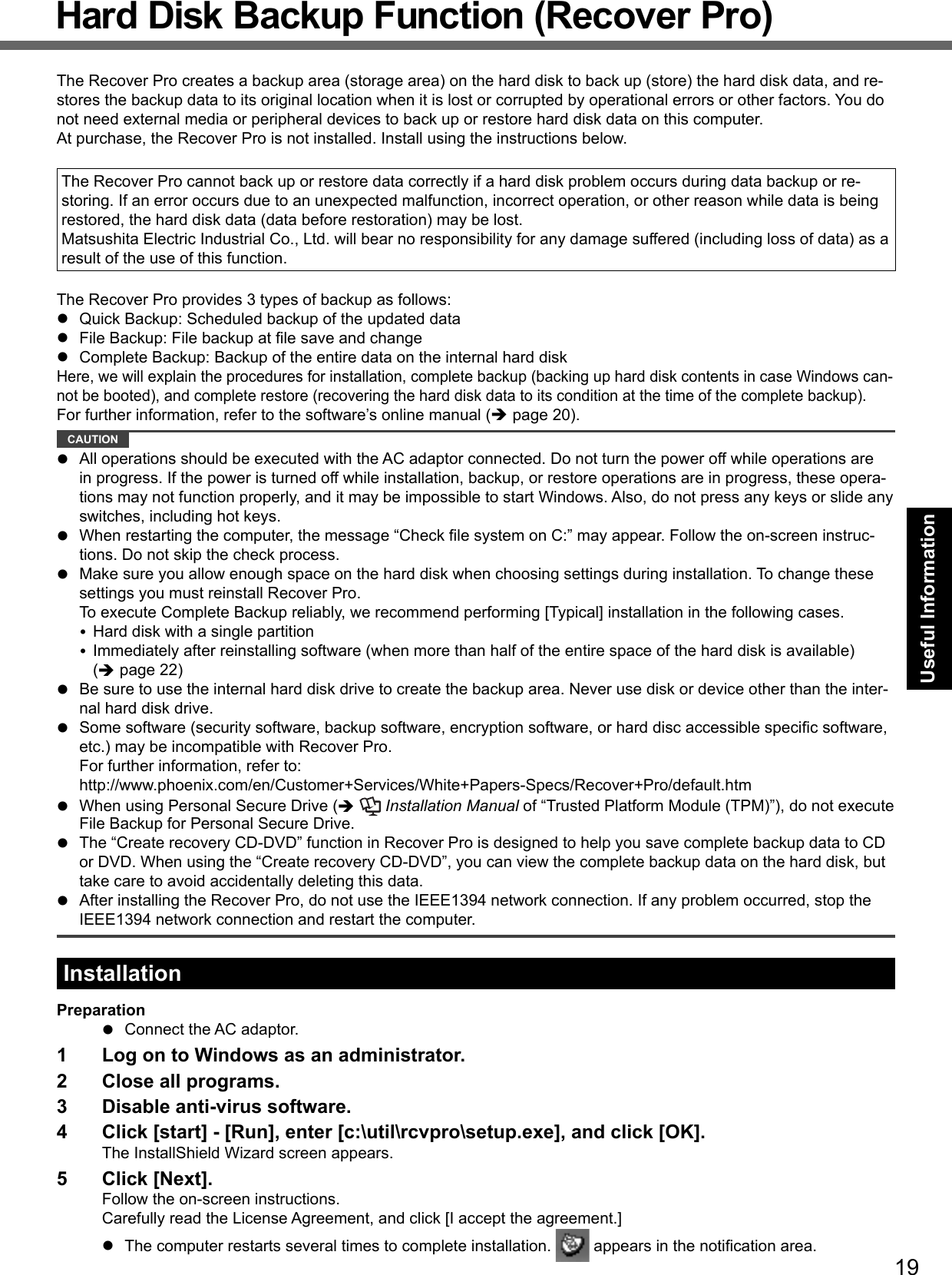 19Useful InformationHard Disk Backup Function (Recover Pro)The Recover Pro creates a backup area (storage area) on the hard disk to back up (store) the hard disk data, and re-stores the backup data to its original location when it is lost or corrupted by operational errors or other factors. You do not need external media or peripheral devices to back up or restore hard disk data on this computer. At purchase, the Recover Pro is not installed. Install using the instructions below.The Recover Pro cannot back up or restore data correctly if a hard disk problem occurs during data backup or re-storing. If an error occurs due to an unexpected malfunction, incorrect operation, or other reason while data is being restored, the hard disk data (data before restoration) may be lost.Matsushita Electric Industrial Co., Ltd. will bear no responsibility for any damage suffered (including loss of data) as a result of the use of this function.The Recover Pro provides 3 types of backup as follows:  Quick Backup: Scheduled backup of the updated data  File Backup: File backup at ﬁ le save and change  Complete Backup: Backup of the entire data on the internal hard diskHere, we will explain the procedures for installation, complete backup (backing up hard disk contents in case Windows can-not be booted), and complete restore (recovering the hard disk data to its condition at the time of the complete backup).For further information, refer to the software’s online manual ( page 20). CAUTION   All operations should be executed with the AC adaptor connected. Do not turn the power off while operations are in progress. If the power is turned off while installation, backup, or restore operations are in progress, these opera-tions may not function properly, and it may be impossible to start Windows. Also, do not press any keys or slide any switches, including hot keys.  When restarting the computer, the message “Check ﬁ le system on C:” may appear. Follow the on-screen instruc-tions. Do not skip the check process.  Make sure you allow enough space on the hard disk when choosing settings during installation. To change these settings you must reinstall Recover Pro. To execute Complete Backup reliably, we recommend performing [Typical] installation in the following cases. Hard disk with a single partition Immediately after reinstalling software (when more than half of the entire space of the hard disk is available) ( page 22)  Be sure to use the internal hard disk drive to create the backup area. Never use disk or device other than the inter-nal hard disk drive.  Some software (security software, backup software, encryption software, or hard disc accessible speciﬁ c software, etc.) may be incompatible with Recover Pro.For further information, refer to: http://www.phoenix.com/en/Customer+Services/White+Papers-Specs/Recover+Pro/default.htm  When using Personal Secure Drive (   Installation Manual of “Trusted Platform Module (TPM)”), do not execute File Backup for Personal Secure Drive.  The “Create recovery CD-DVD” function in Recover Pro is designed to help you save complete backup data to CD or DVD. When using the “Create recovery CD-DVD”, you can view the complete backup data on the hard disk, but take care to avoid accidentally deleting this data.   After installing the Recover Pro, do not use the IEEE1394 network connection. If any problem occurred, stop the IEEE1394 network connection and restart the computer.InstallationPreparation  Connect the AC adaptor.1  Log on to Windows as an administrator.2  Close all programs.3  Disable anti-virus software.4  Click [start] - [Run], enter [c:\util\rcvpro\setup.exe], and click [OK].The InstallShield Wizard screen appears.5 Click [Next].Follow the on-screen instructions.Carefully read the License Agreement, and click [I accept the agreement.]  The computer restarts several times to complete installation.   appears in the notiﬁ cation area.