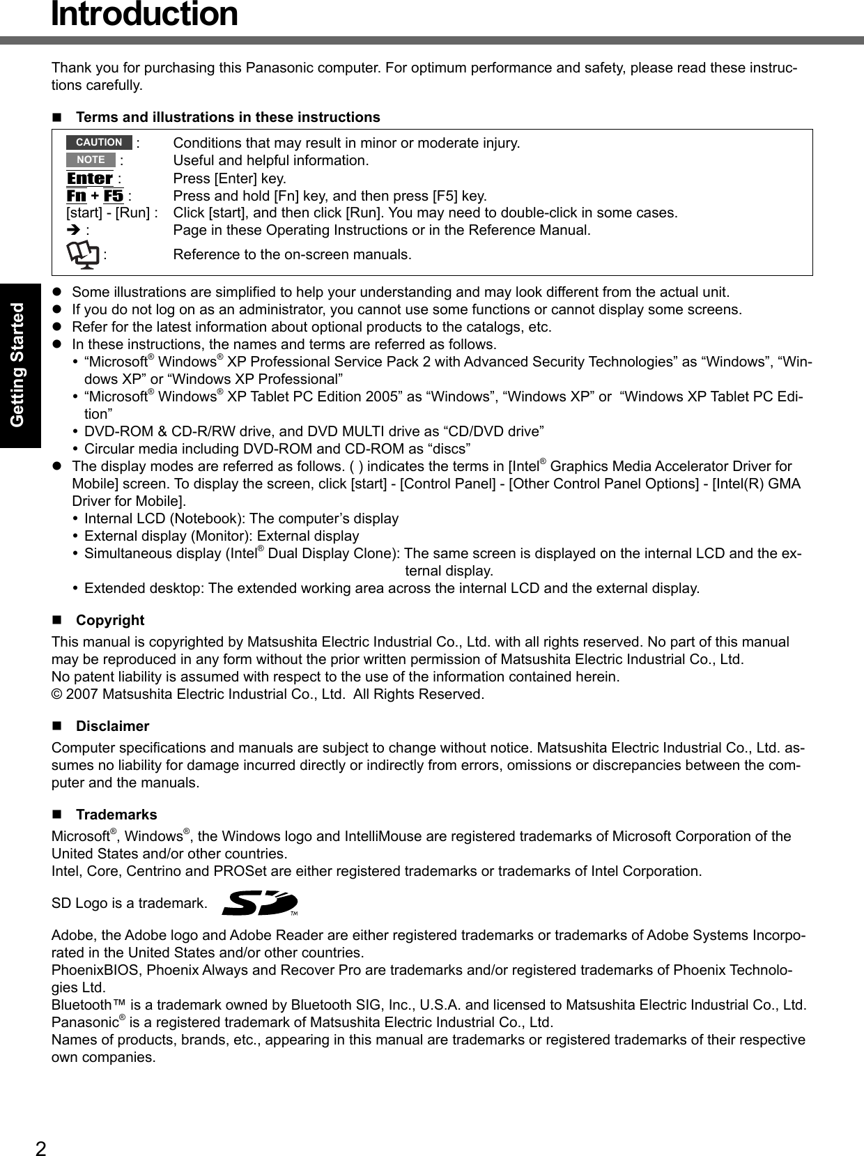 2Getting StartedIntroductionThank you for purchasing this Panasonic computer. For optimum performance and safety, please read these instruc-tions carefully.  Terms and illustrations in these instructionsCAUTION  :  Conditions that may result in minor or moderate injury.NOTE  :  Useful and helpful information.Enter :  Press [Enter] key.Fn + F5 :  Press and hold [Fn] key, and then press [F5] key.[start] - [Run] :  Click [start], and then click [Run]. You may need to double-click in some cases. :  Page in these Operating Instructions or in the Reference Manual. :  Reference to the on-screen manuals.  Some illustrations are simpliﬁ ed to help your understanding and may look different from the actual unit.  If you do not log on as an administrator, you cannot use some functions or cannot display some screens.  Refer for the latest information about optional products to the catalogs, etc.  In these instructions, the names and terms are referred as follows. “Microsoft® Windows® XP Professional Service Pack 2 with Advanced Security Technologies” as “Windows”, “Win-dows XP” or “Windows XP Professional” “Microsoft® Windows® XP Tablet PC Edition 2005” as “Windows”, “Windows XP” or  “Windows XP Tablet PC Edi-tion” DVD-ROM &amp; CD-R/RW drive, and DVD MULTI drive as “CD/DVD drive” Circular media including DVD-ROM and CD-ROM as “discs”  The display modes are referred as follows. ( ) indicates the terms in [Intel® Graphics Media Accelerator Driver for Mobile] screen. To display the screen, click [start] - [Control Panel] - [Other Control Panel Options] - [Intel(R) GMA Driver for Mobile]. Internal LCD (Notebook): The computer’s display External display (Monitor): External display Simultaneous display (Intel® Dual Display Clone): The same screen is displayed on the internal LCD and the ex-ternal display. Extended desktop: The extended working area across the internal LCD and the external display. CopyrightThis manual is copyrighted by Matsushita Electric Industrial Co., Ltd. with all rights reserved. No part of this manual may be reproduced in any form without the prior written permission of Matsushita Electric Industrial Co., Ltd.No patent liability is assumed with respect to the use of the information contained herein.© 2007 Matsushita Electric Industrial Co., Ltd.  All Rights Reserved. DisclaimerComputer speciﬁ cations and manuals are subject to change without notice. Matsushita Electric Industrial Co., Ltd. as-sumes no liability for damage incurred directly or indirectly from errors, omissions or discrepancies between the com-puter and the manuals. TrademarksMicrosoft®, Windows®, the Windows logo and IntelliMouse are registered trademarks of Microsoft Corporation of the United States and/or other countries.Intel, Core, Centrino and PROSet are either registered trademarks or trademarks of Intel Corporation.SD Logo is a trademark.   Adobe, the Adobe logo and Adobe Reader are either registered trademarks or trademarks of Adobe Systems Incorpo-rated in the United States and/or other countries.PhoenixBIOS, Phoenix Always and Recover Pro are trademarks and/or registered trademarks of Phoenix Technolo-gies Ltd.Bluetooth™ is a trademark owned by Bluetooth SIG, Inc., U.S.A. and licensed to Matsushita Electric Industrial Co., Ltd.Panasonic® is a registered trademark of Matsushita Electric Industrial Co., Ltd.Names of products, brands, etc., appearing in this manual are trademarks or registered trademarks of their respective own companies.