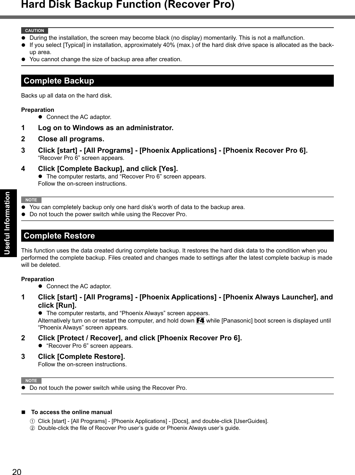 20Useful Information CAUTION   During the installation, the screen may become black (no display) momentarily. This is not a malfunction.  If you select [Typical] in installation, approximately 40% (max.) of the hard disk drive space is allocated as the back-up area.  You cannot change the size of backup area after creation.Complete BackupBacks up all data on the hard disk.Preparation  Connect the AC adaptor.1  Log on to Windows as an administrator.2  Close all programs.3  Click [start] - [All Programs] - [Phoenix Applications] - [Phoenix Recover Pro 6].“Recover Pro 6” screen appears.4  Click [Complete Backup], and click [Yes].  The computer restarts, and “Recover Pro 6” screen appears.Follow the on-screen instructions. NOTE   You can completely backup only one hard disk’s worth of data to the backup area.  Do not touch the power switch while using the Recover Pro.Complete RestoreThis function uses the data created during complete backup. It restores the hard disk data to the condition when you performed the complete backup. Files created and changes made to settings after the latest complete backup is made will be deleted.Preparation  Connect the AC adaptor.1  Click [start] - [All Programs] - [Phoenix Applications] - [Phoenix Always Launcher], and click [Run].  The computer restarts, and “Phoenix Always” screen appears.Alternatively turn on or restart the computer, and hold down F4 while [Panasonic] boot screen is displayed until “Phoenix Always” screen appears.2  Click [Protect / Recover], and click [Phoenix Recover Pro 6].  “Recover Pro 6” screen appears.3  Click [Complete Restore].Follow the on-screen instructions. NOTE   Do not touch the power switch while using the Recover Pro.  To access the online manualA  Click [start] - [All Programs] - [Phoenix Applications] - [Docs], and double-click [UserGuides].B Double-click the ﬁ le of Recover Pro user’s guide or Phoenix Always user’s guide.Hard Disk Backup Function (Recover Pro)