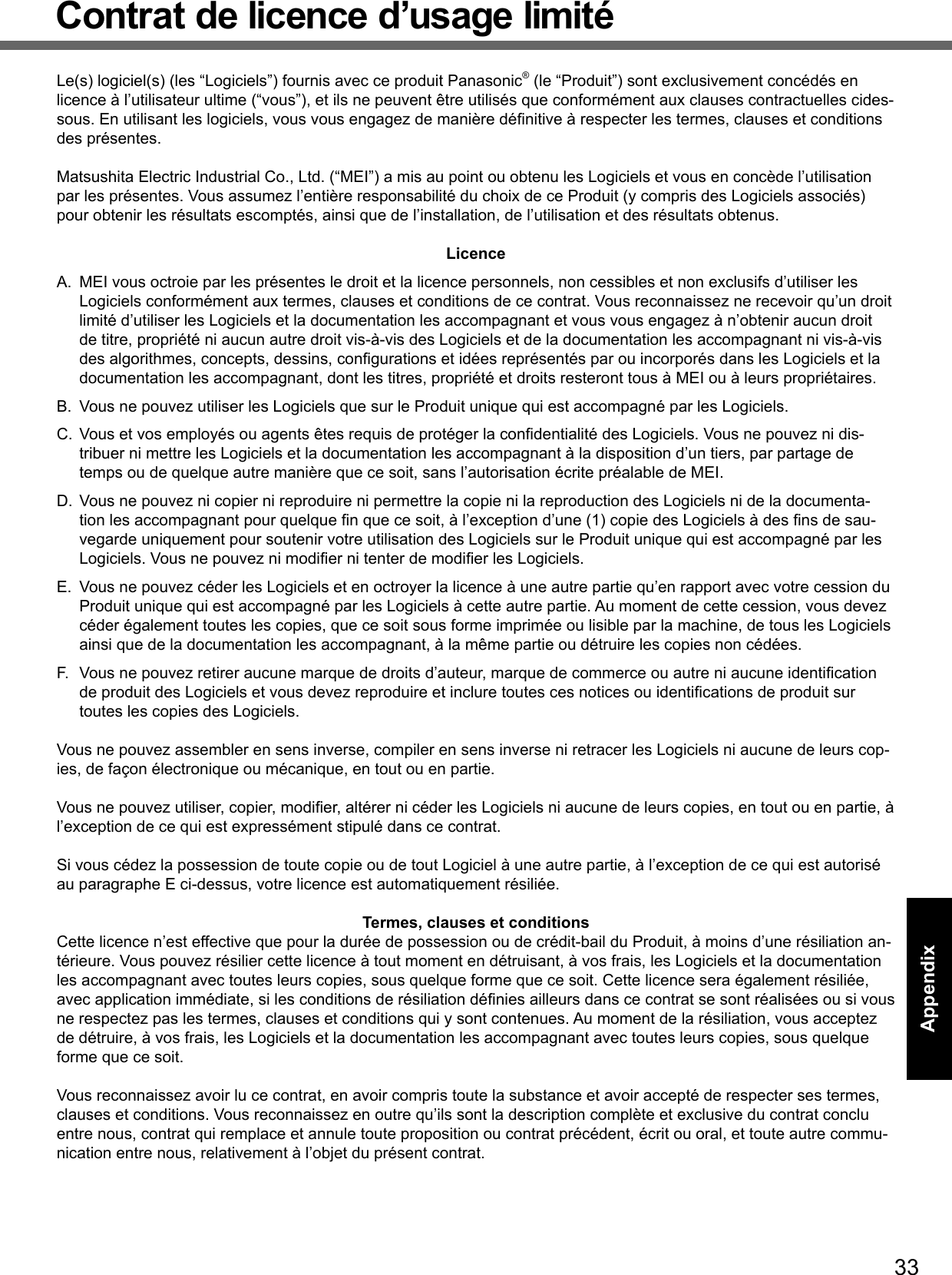 33AppendixContrat de licence d’usage limitéLe(s) logiciel(s) (les “Logiciels”) fournis avec ce produit Panasonic® (le “Produit”) sont exclusivement concédés en licence à l’utilisateur ultime (“vous”), et ils ne peuvent être utilisés que conformément aux clauses contractuelles cides-sous. En utilisant les logiciels, vous vous engagez de manière déﬁ nitive à respecter les termes, clauses et conditions des présentes.Matsushita Electric Industrial Co., Ltd. (“MEI”) a mis au point ou obtenu les Logiciels et vous en concède l’utilisation par les présentes. Vous assumez l’entière responsabilité du choix de ce Produit (y compris des Logiciels associés) pour obtenir les résultats escomptés, ainsi que de l’installation, de l’utilisation et des résultats obtenus.LicenceA.  MEI vous octroie par les présentes le droit et la licence personnels, non cessibles et non exclusifs d’utiliser les Logiciels conformément aux termes, clauses et conditions de ce contrat. Vous reconnaissez ne recevoir qu’un droit limité d’utiliser les Logiciels et la documentation les accompagnant et vous vous engagez à n’obtenir aucun droit de titre, propriété ni aucun autre droit vis-à-vis des Logiciels et de la documentation les accompagnant ni vis-à-vis des algorithmes, concepts, dessins, conﬁ gurations et idées représentés par ou incorporés dans les Logiciels et la documentation les accompagnant, dont les titres, propriété et droits resteront tous à MEI ou à leurs propriétaires.B.  Vous ne pouvez utiliser les Logiciels que sur le Produit unique qui est accompagné par les Logiciels.C.  Vous et vos employés ou agents êtes requis de protéger la conﬁ dentialité des Logiciels. Vous ne pouvez ni dis-tribuer ni mettre les Logiciels et la documentation les accompagnant à la disposition d’un tiers, par partage de temps ou de quelque autre manière que ce soit, sans l’autorisation écrite préalable de MEI.D.  Vous ne pouvez ni copier ni reproduire ni permettre la copie ni la reproduction des Logiciels ni de la documenta-tion les accompagnant pour quelque ﬁ n que ce soit, à l’exception d’une (1) copie des Logiciels à des ﬁ ns de sau-vegarde uniquement pour soutenir votre utilisation des Logiciels sur le Produit unique qui est accompagné par les Logiciels. Vous ne pouvez ni modiﬁ er ni tenter de modiﬁ er les Logiciels.E.  Vous ne pouvez céder les Logiciels et en octroyer la licence à une autre partie qu’en rapport avec votre cession du Produit unique qui est accompagné par les Logiciels à cette autre partie. Au moment de cette cession, vous devez céder également toutes les copies, que ce soit sous forme imprimée ou lisible par la machine, de tous les Logiciels ainsi que de la documentation les accompagnant, à la même partie ou détruire les copies non cédées.F.  Vous ne pouvez retirer aucune marque de droits d’auteur, marque de commerce ou autre ni aucune identiﬁ cation de produit des Logiciels et vous devez reproduire et inclure toutes ces notices ou identiﬁ cations de produit sur toutes les copies des Logiciels.Vous ne pouvez assembler en sens inverse, compiler en sens inverse ni retracer les Logiciels ni aucune de leurs cop-ies, de façon électronique ou mécanique, en tout ou en partie.Vous ne pouvez utiliser, copier, modiﬁ er, altérer ni céder les Logiciels ni aucune de leurs copies, en tout ou en partie, à l’exception de ce qui est expressément stipulé dans ce contrat.Si vous cédez la possession de toute copie ou de tout Logiciel à une autre partie, à l’exception de ce qui est autorisé au paragraphe E ci-dessus, votre licence est automatiquement résiliée.Termes, clauses et conditionsCette licence n’est effective que pour la durée de possession ou de crédit-bail du Produit, à moins d’une résiliation an-térieure. Vous pouvez résilier cette licence à tout moment en détruisant, à vos frais, les Logiciels et la documentation les accompagnant avec toutes leurs copies, sous quelque forme que ce soit. Cette licence sera également résiliée, avec application immédiate, si les conditions de résiliation déﬁ nies ailleurs dans ce contrat se sont réalisées ou si vous ne respectez pas les termes, clauses et conditions qui y sont contenues. Au moment de la résiliation, vous acceptez de détruire, à vos frais, les Logiciels et la documentation les accompagnant avec toutes leurs copies, sous quelque forme que ce soit.Vous reconnaissez avoir lu ce contrat, en avoir compris toute la substance et avoir accepté de respecter ses termes, clauses et conditions. Vous reconnaissez en outre qu’ils sont la description complète et exclusive du contrat conclu entre nous, contrat qui remplace et annule toute proposition ou contrat précédent, écrit ou oral, et toute autre commu-nication entre nous, relativement à l’objet du présent contrat.