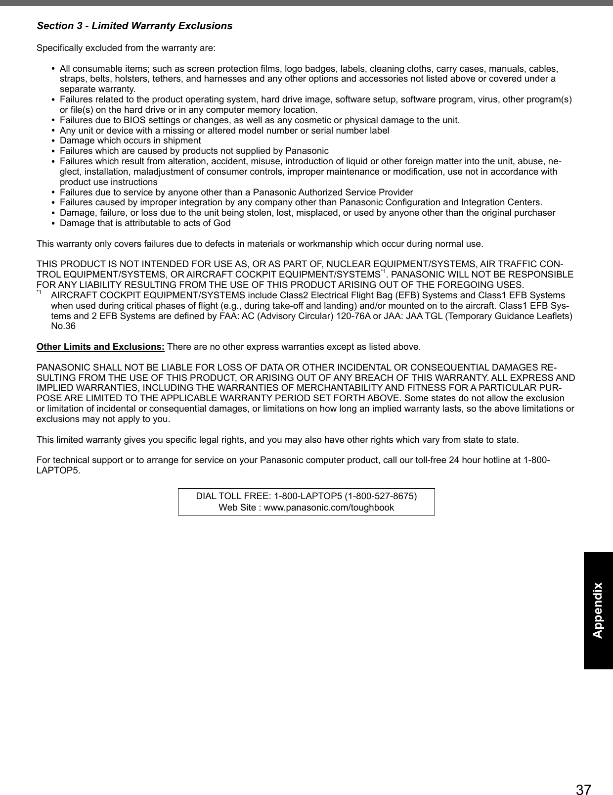 37AppendixSection 3 - Limited Warranty Exclusions Speciﬁ cally excluded from the warranty are: All consumable items; such as screen protection ﬁ lms, logo badges, labels, cleaning cloths, carry cases, manuals, cables, straps, belts, holsters, tethers, and harnesses and any other options and accessories not listed above or covered under a separate warranty. Failures related to the product operating system, hard drive image, software setup, software program, virus, other program(s) or ﬁ le(s) on the hard drive or in any computer memory location.  Failures due to BIOS settings or changes, as well as any cosmetic or physical damage to the unit.  Any unit or device with a missing or altered model number or serial number label Damage which occurs in shipment Failures which are caused by products not supplied by Panasonic  Failures which result from alteration, accident, misuse, introduction of liquid or other foreign matter into the unit, abuse, ne-glect, installation, maladjustment of consumer controls, improper maintenance or modiﬁ cation, use not in accordance with product use instructions  Failures due to service by anyone other than a Panasonic Authorized Service Provider Failures caused by improper integration by any company other than Panasonic Conﬁ guration and Integration Centers. Damage, failure, or loss due to the unit being stolen, lost, misplaced, or used by anyone other than the original purchaser Damage that is attributable to acts of GodThis warranty only covers failures due to defects in materials or workmanship which occur during normal use. THIS PRODUCT IS NOT INTENDED FOR USE AS, OR AS PART OF, NUCLEAR EQUIPMENT/SYSTEMS, AIR TRAFFIC CON-TROL EQUIPMENT/SYSTEMS, OR AIRCRAFT COCKPIT EQUIPMENT/SYSTEMS*1. PANASONIC WILL NOT BE RESPONSIBLE FOR ANY LIABILITY RESULTING FROM THE USE OF THIS PRODUCT ARISING OUT OF THE FOREGOING USES.*1  AIRCRAFT COCKPIT EQUIPMENT/SYSTEMS include Class2 Electrical Flight Bag (EFB) Systems and Class1 EFB Systems when used during critical phases of ﬂ ight (e.g., during take-off and landing) and/or mounted on to the aircraft. Class1 EFB Sys-tems and 2 EFB Systems are deﬁ ned by FAA: AC (Advisory Circular) 120-76A or JAA: JAA TGL (Temporary Guidance Leaﬂ ets) No.36 Other Limits and Exclusions: There are no other express warranties except as listed above.PANASONIC SHALL NOT BE LIABLE FOR LOSS OF DATA OR OTHER INCIDENTAL OR CONSEQUENTIAL DAMAGES RE-SULTING FROM THE USE OF THIS PRODUCT, OR ARISING OUT OF ANY BREACH OF THIS WARRANTY. ALL EXPRESS AND IMPLIED WARRANTIES, INCLUDING THE WARRANTIES OF MERCHANTABILITY AND FITNESS FOR A PARTICULAR PUR-POSE ARE LIMITED TO THE APPLICABLE WARRANTY PERIOD SET FORTH ABOVE. Some states do not allow the exclusion or limitation of incidental or consequential damages, or limitations on how long an implied warranty lasts, so the above limitations or exclusions may not apply to you.This limited warranty gives you speciﬁ c legal rights, and you may also have other rights which vary from state to state. For technical support or to arrange for service on your Panasonic computer product, call our toll-free 24 hour hotline at 1-800-LAPTOP5.DIAL TOLL FREE: 1-800-LAPTOP5 (1-800-527-8675)Web Site : www.panasonic.com/toughbook