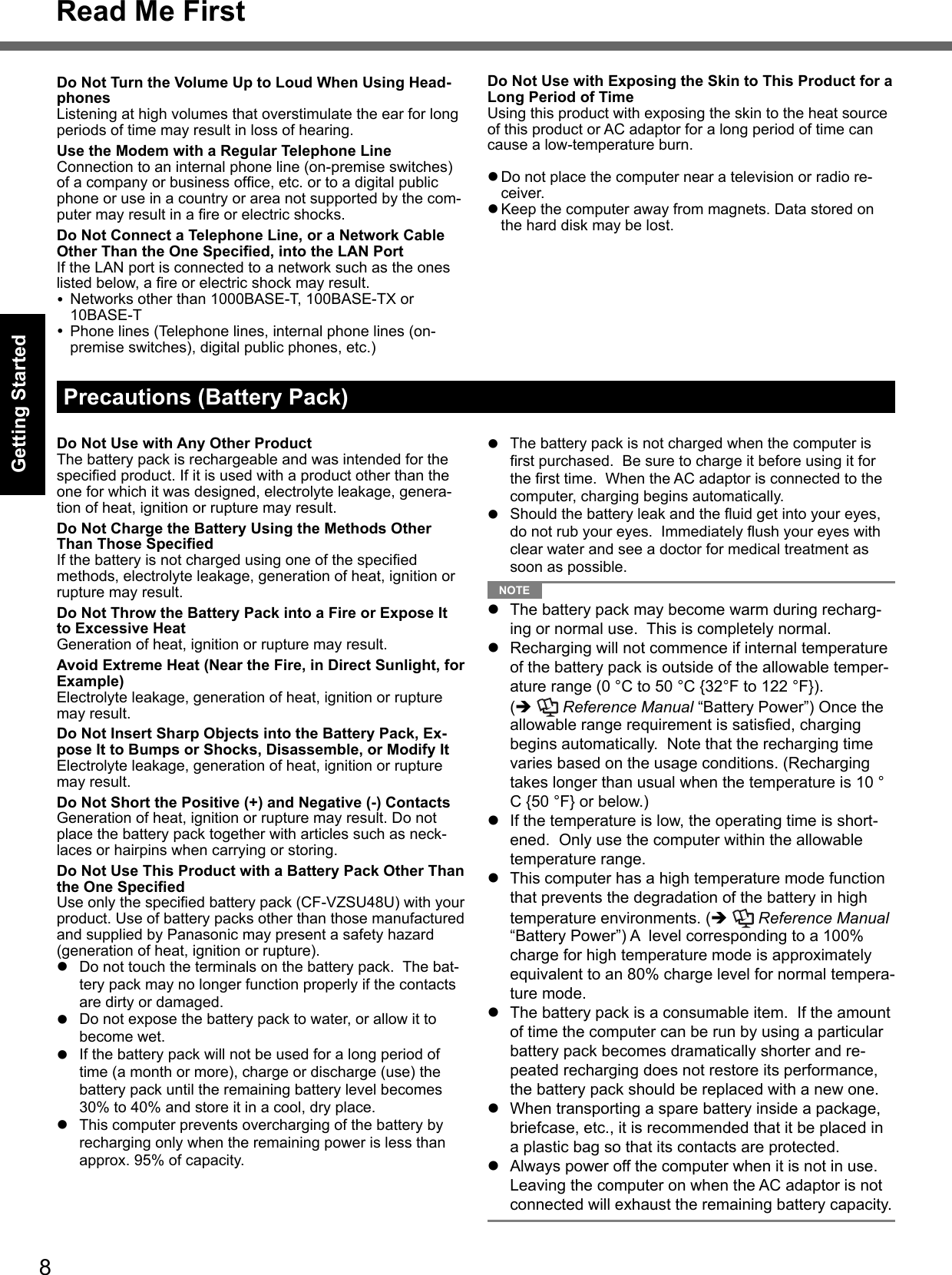 8Getting StartedRead Me FirstDo Not Turn the Volume Up to Loud When Using Head-phonesListening at high volumes that overstimulate the ear for long periods of time may result in loss of hearing.Use the Modem with a Regular Telephone LineConnection to an internal phone line (on-premise switches) of a company or business ofﬁ ce, etc. or to a digital public phone or use in a country or area not supported by the com-puter may result in a ﬁ re or electric shocks.Do Not Connect a Telephone Line, or a Network Cable Other Than the One Speciﬁ ed, into the LAN PortIf the LAN port is connected to a network such as the ones listed below, a ﬁ re or electric shock may result.  Networks other than 1000BASE-T, 100BASE-TX or  10BASE-T  Phone lines (Telephone lines, internal phone lines (on-premise switches), digital public phones, etc.)Precautions (Battery Pack)Do Not Use with Any Other ProductThe battery pack is rechargeable and was intended for the speciﬁ ed product. If it is used with a product other than the one for which it was designed, electrolyte leakage, genera-tion of heat, ignition or rupture may result.Do Not Charge the Battery Using the Methods Other Than Those Speciﬁ edIf the battery is not charged using one of the speciﬁ ed methods, electrolyte leakage, generation of heat, ignition or rupture may result.Do Not Throw the Battery Pack into a Fire or Expose It to Excessive HeatGeneration of heat, ignition or rupture may result.Avoid Extreme Heat (Near the Fire, in Direct Sunlight, for Example)Electrolyte leakage, generation of heat, ignition or rupture may result.Do Not Insert Sharp Objects into the Battery Pack, Ex-pose It to Bumps or Shocks, Disassemble, or Modify ItElectrolyte leakage, generation of heat, ignition or rupture may result.Do Not Short the Positive (+) and Negative (-) ContactsGeneration of heat, ignition or rupture may result. Do not place the battery pack together with articles such as neck-laces or hairpins when carrying or storing.Do Not Use This Product with a Battery Pack Other Than the One Speciﬁ edUse only the speciﬁ ed battery pack (CF-VZSU48U) with your product. Use of battery packs other than those manufactured and supplied by Panasonic may present a safety hazard (generation of heat, ignition or rupture).  Do not touch the terminals on the battery pack.  The bat-tery pack may no longer function properly if the contacts are dirty or damaged.  Do not expose the battery pack to water, or allow it to become wet.  If the battery pack will not be used for a long period of time (a month or more), charge or discharge (use) the battery pack until the remaining battery level becomes 30% to 40% and store it in a cool, dry place.  This computer prevents overcharging of the battery by recharging only when the remaining power is less than approx. 95% of capacity.Do Not Use with Exposing the Skin to This Product for a Long Period of TimeUsing this product with exposing the skin to the heat source of this product or AC adaptor for a long period of time can cause a low-temperature burn. Do not place the computer near a television or radio re-ceiver. Keep the computer away from magnets. Data stored on the hard disk may be lost.  The battery pack is not charged when the computer is ﬁ rst purchased.  Be sure to charge it before using it for the ﬁ rst time.  When the AC adaptor is connected to the computer, charging begins automatically.  Should the battery leak and the ﬂ uid get into your eyes, do not rub your eyes.  Immediately ﬂ ush your eyes with clear water and see a doctor for medical treatment as soon as possible. NOTE   The battery pack may become warm during recharg-ing or normal use.  This is completely normal.  Recharging will not commence if internal temperature of the battery pack is outside of the allowable temper-ature range (0 °C to 50 °C {32°F to 122 °F}). (   Reference Manual “Battery Power”) Once the allowable range requirement is satisﬁ ed, charging begins automatically.  Note that the recharging time varies based on the usage conditions. (Recharging takes longer than usual when the temperature is 10 °C {50 °F} or below.)  If the temperature is low, the operating time is short-ened.  Only use the computer within the allowable temperature range.  This computer has a high temperature mode function that prevents the degradation of the battery in high temperature environments. (   Reference Manual “Battery Power”) A  level corresponding to a 100% charge for high temperature mode is approximately equivalent to an 80% charge level for normal tempera-ture mode.  The battery pack is a consumable item.  If the amount of time the computer can be run by using a particular battery pack becomes dramatically shorter and re-peated recharging does not restore its performance, the battery pack should be replaced with a new one.  When transporting a spare battery inside a package, briefcase, etc., it is recommended that it be placed in a plastic bag so that its contacts are protected.  Always power off the computer when it is not in use. Leaving the computer on when the AC adaptor is not connected will exhaust the remaining battery capacity.