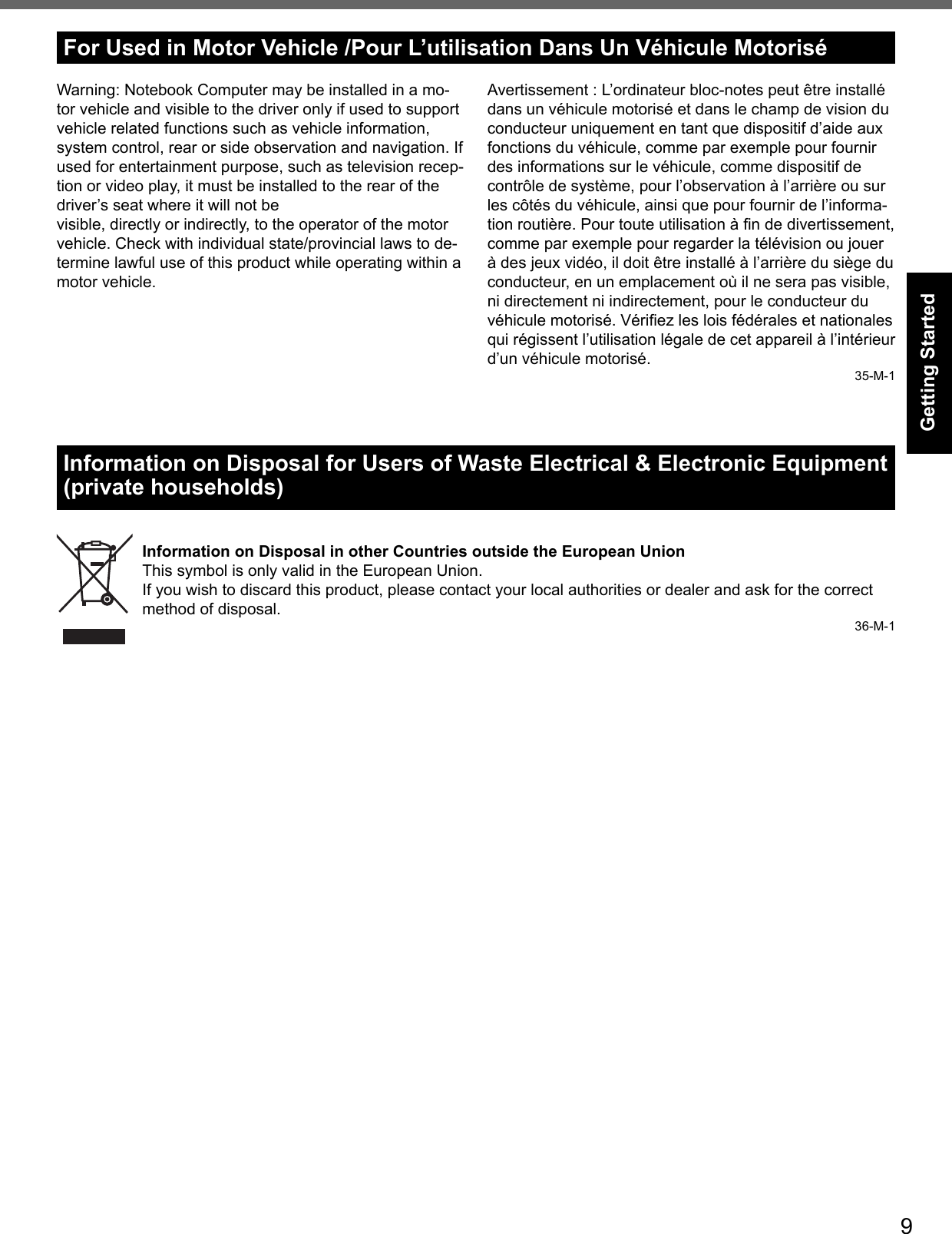 9Getting StartedFor Used in Motor Vehicle /Pour L’utilisation Dans Un Véhicule MotoriséWarning: Notebook Computer may be installed in a mo-tor vehicle and visible to the driver only if used to support vehicle related functions such as vehicle information, system control, rear or side observation and navigation. If used for entertainment purpose, such as television recep-tion or video play, it must be installed to the rear of the driver’s seat where it will not bevisible, directly or indirectly, to the operator of the motor vehicle. Check with individual state/provincial laws to de-termine lawful use of this product while operating within a motor vehicle.Information on Disposal for Users of Waste Electrical &amp; Electronic Equipment (private households)Information on Disposal in other Countries outside the European UnionThis symbol is only valid in the European Union.If you wish to discard this product, please contact your local authorities or dealer and ask for the correct method of disposal.36-M-1Avertissement : L’ordinateur bloc-notes peut être installé dans un véhicule motorisé et dans le champ de vision du conducteur uniquement en tant que dispositif d’aide aux fonctions du véhicule, comme par exemple pour fournir des informations sur le véhicule, comme dispositif de contrôle de système, pour l’observation à l’arrière ou sur les côtés du véhicule, ainsi que pour fournir de l’informa-tion routière. Pour toute utilisation à ﬁ n de divertissement, comme par exemple pour regarder la télévision ou jouer à des jeux vidéo, il doit être installé à l’arrière du siège du conducteur, en un emplacement où il ne sera pas visible, ni directement ni indirectement, pour le conducteur du véhicule motorisé. Vériﬁ ez les lois fédérales et nationales qui régissent l’utilisation légale de cet appareil à l’intérieur d’un véhicule motorisé.35-M-1