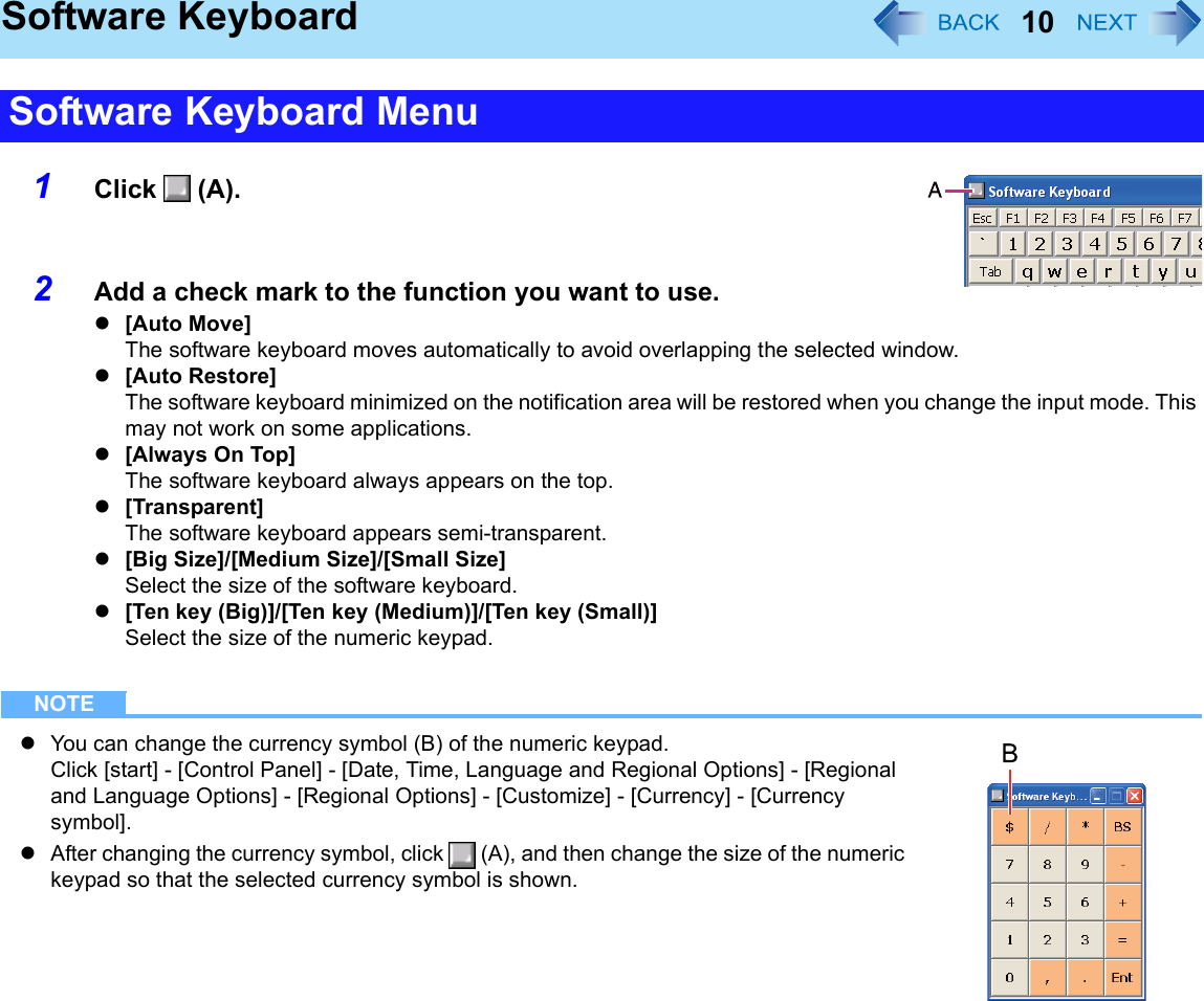 10Software Keyboard1Click  (A).2Add a check mark to the function you want to use.z[Auto Move]The software keyboard moves automatically to avoid overlapping the selected window.z[Auto Restore]The software keyboard minimized on the notification area will be restored when you change the input mode. This may not work on some applications.z[Always On Top]The software keyboard always appears on the top.z[Transparent]The software keyboard appears semi-transparent.z[Big Size]/[Medium Size]/[Small Size]Select the size of the software keyboard.z[Ten key (Big)]/[Ten key (Medium)]/[Ten key (Small)]Select the size of the numeric keypad.NOTEzYou can change the currency symbol (B) of the numeric keypad.Click [start] - [Control Panel] - [Date, Time, Language and Regional Options] - [Regional and Language Options] - [Regional Options] - [Customize] - [Currency] - [Currency symbol].zAfter changing the currency symbol, click   (A), and then change the size of the numeric keypad so that the selected currency symbol is shown.Software Keyboard Menu