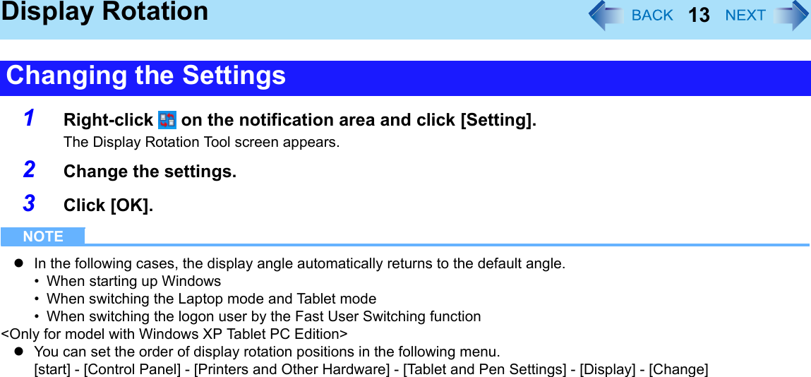 13Display Rotation1Right-click   on the notification area and click [Setting].The Display Rotation Tool screen appears.2Change the settings.3Click [OK].NOTEzIn the following cases, the display angle automatically returns to the default angle.• When starting up Windows• When switching the Laptop mode and Tablet mode• When switching the logon user by the Fast User Switching function&lt;Only for model with Windows XP Tablet PC Edition&gt;zYou can set the order of display rotation positions in the following menu.[start] - [Control Panel] - [Printers and Other Hardware] - [Tablet and Pen Settings] - [Display] - [Change]Changing the Settings