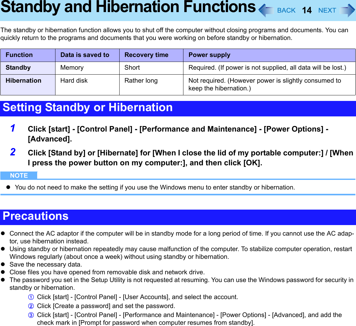 14Standby and Hibernation FunctionsThe standby or hibernation function allows you to shut off the computer without closing programs and documents. You can quickly return to the programs and documents that you were working on before standby or hibernation.1Click [start] - [Control Panel] - [Performance and Maintenance] - [Power Options] - [Advanced].2Click [Stand by] or [Hibernate] for [When I close the lid of my portable computer:] / [When I press the power button on my computer:], and then click [OK].NOTEzYou do not need to make the setting if you use the Windows menu to enter standby or hibernation.zConnect the AC adaptor if the computer will be in standby mode for a long period of time. If you cannot use the AC adap-tor, use hibernation instead.zUsing standby or hibernation repeatedly may cause malfunction of the computer. To stabilize computer operation, restart Windows regularly (about once a week) without using standby or hibernation.zSave the necessary data.zClose files you have opened from removable disk and network drive.zThe password you set in the Setup Utility is not requested at resuming. You can use the Windows password for security in standby or hibernation.AClick [start] - [Control Panel] - [User Accounts], and select the account.BClick [Create a password] and set the password.CClick [start] - [Control Panel] - [Performance and Maintenance] - [Power Options] - [Advanced], and add the check mark in [Prompt for password when computer resumes from standby].Function Data is saved to Recovery time Power supplyStandby Memory Short Required. (If power is not supplied, all data will be lost.)Hibernation Hard disk Rather long Not required. (However power is slightly consumed to keep the hibernation.)Setting Standby or HibernationPrecautions