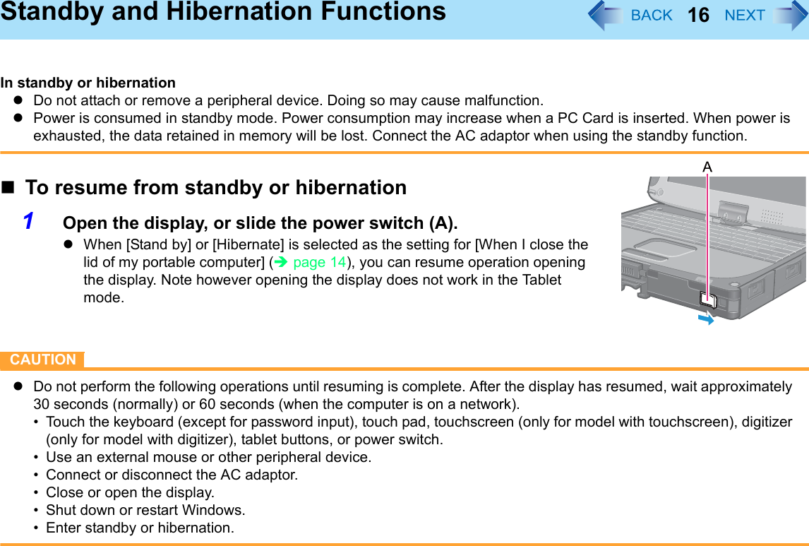 16Standby and Hibernation FunctionsIn standby or hibernationzDo not attach or remove a peripheral device. Doing so may cause malfunction.zPower is consumed in standby mode. Power consumption may increase when a PC Card is inserted. When power is exhausted, the data retained in memory will be lost. Connect the AC adaptor when using the standby function.To resume from standby or hibernation1Open the display, or slide the power switch (A).zWhen [Stand by] or [Hibernate] is selected as the setting for [When I close the lid of my portable computer] (Îpage 14), you can resume operation opening the display. Note however opening the display does not work in the Tablet mode. CAUTIONzDo not perform the following operations until resuming is complete. After the display has resumed, wait approximately 30 seconds (normally) or 60 seconds (when the computer is on a network).• Touch the keyboard (except for password input), touch pad, touchscreen (only for model with touchscreen), digitizer (only for model with digitizer), tablet buttons, or power switch.• Use an external mouse or other peripheral device.• Connect or disconnect the AC adaptor.• Close or open the display.• Shut down or restart Windows.• Enter standby or hibernation.