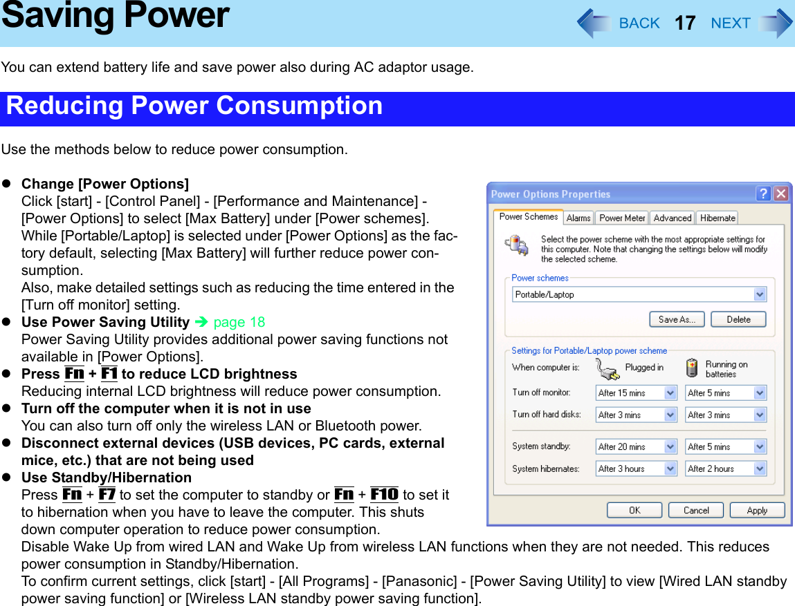 17Saving PowerYou can extend battery life and save power also during AC adaptor usage. Use the methods below to reduce power consumption. zChange [Power Options]Click [start] - [Control Panel] - [Performance and Maintenance] - [Power Options] to select [Max Battery] under [Power schemes]. While [Portable/Laptop] is selected under [Power Options] as the fac-tory default, selecting [Max Battery] will further reduce power con-sumption.Also, make detailed settings such as reducing the time entered in the [Turn off monitor] setting. zUse Power Saving Utility Îpage 18 Power Saving Utility provides additional power saving functions not available in [Power Options].zPress Fn + F1 to reduce LCD brightnessReducing internal LCD brightness will reduce power consumption. zTurn off the computer when it is not in useYou can also turn off only the wireless LAN or Bluetooth power. zDisconnect external devices (USB devices, PC cards, external mice, etc.) that are not being usedzUse Standby/HibernationPress Fn + F7 to set the computer to standby or Fn + F10 to set it to hibernation when you have to leave the computer. This shuts down computer operation to reduce power consumption. Disable Wake Up from wired LAN and Wake Up from wireless LAN functions when they are not needed. This reduces power consumption in Standby/Hibernation.To confirm current settings, click [start] - [All Programs] - [Panasonic] - [Power Saving Utility] to view [Wired LAN standby power saving function] or [Wireless LAN standby power saving function].Reducing Power Consumption