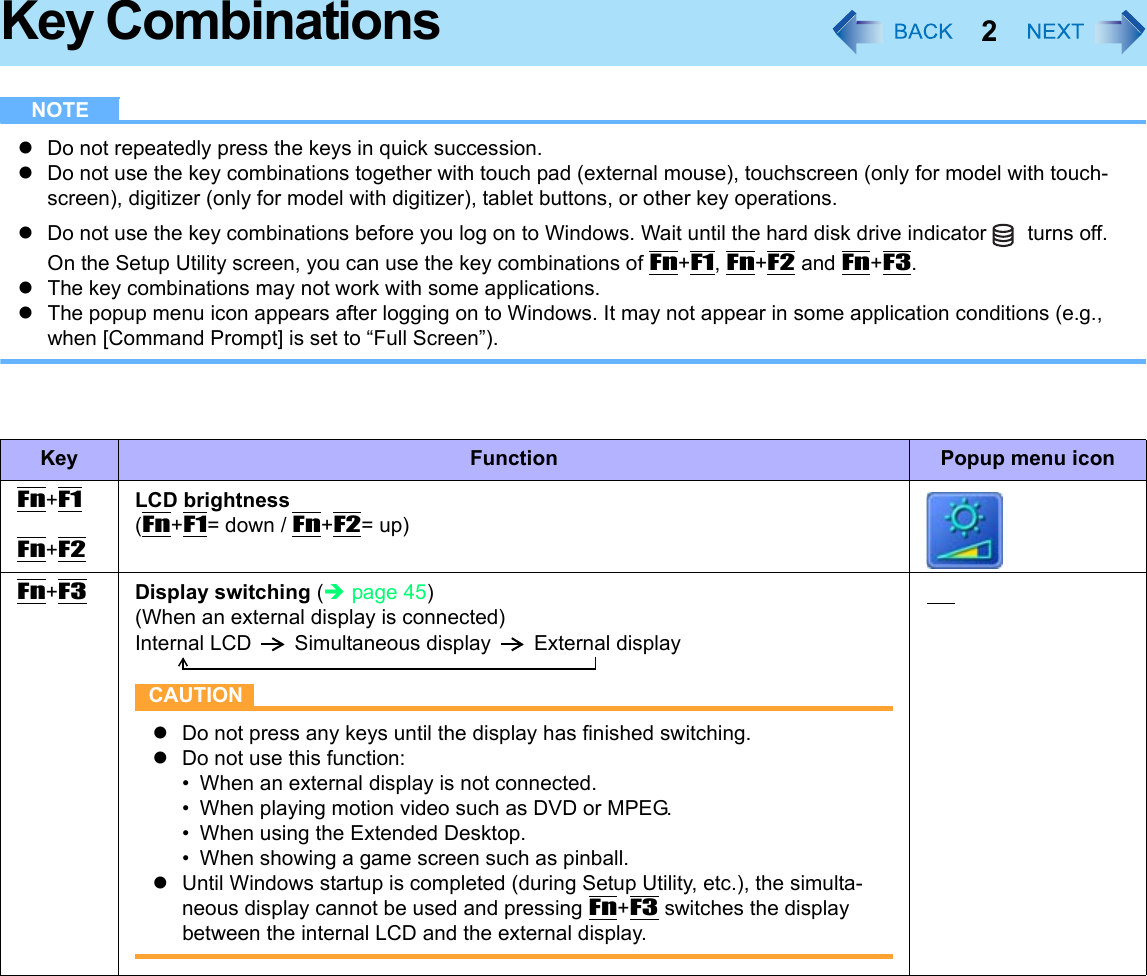 2Key CombinationsNOTEzDo not repeatedly press the keys in quick succession.zDo not use the key combinations together with touch pad (external mouse), touchscreen (only for model with touch-screen), digitizer (only for model with digitizer), tablet buttons, or other key operations.zDo not use the key combinations before you log on to Windows. Wait until the hard disk drive indicator  turns off. On the Setup Utility screen, you can use the key combinations of Fn+F1, Fn+F2 and Fn+F3.zThe key combinations may not work with some applications.zThe popup menu icon appears after logging on to Windows. It may not appear in some application conditions (e.g., when [Command Prompt] is set to “Full Screen”).Key Function Popup menu iconFn+F1Fn+F2LCD brightness(Fn+F1= down / Fn+F2= up)Fn+F3Display switching (Îpage 45)(When an external display is connected)Internal LCD Simultaneous display External displayCAUTIONzDo not press any keys until the display has finished switching.zDo not use this function:• When an external display is not connected.• When playing motion video such as DVD or MPEG.• When using the Extended Desktop.• When showing a game screen such as pinball.zUntil Windows startup is completed (during Setup Utility, etc.), the simulta-neous display cannot be used and pressing Fn+F3 switches the display between the internal LCD and the external display.     