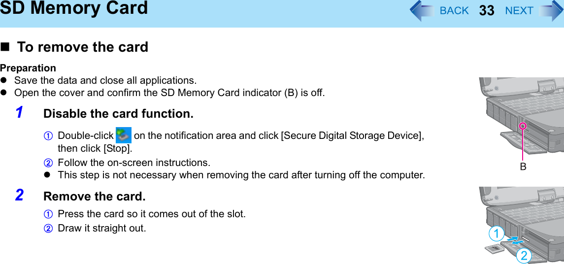 33SD Memory CardTo remove the cardPreparationzSave the data and close all applications.zOpen the cover and confirm the SD Memory Card indicator (B) is off.1Disable the card function.ADouble-click   on the notification area and click [Secure Digital Storage Device], then click [Stop].BFollow the on-screen instructions.zThis step is not necessary when removing the card after turning off the computer.2Remove the card.APress the card so it comes out of the slot. BDraw it straight out.