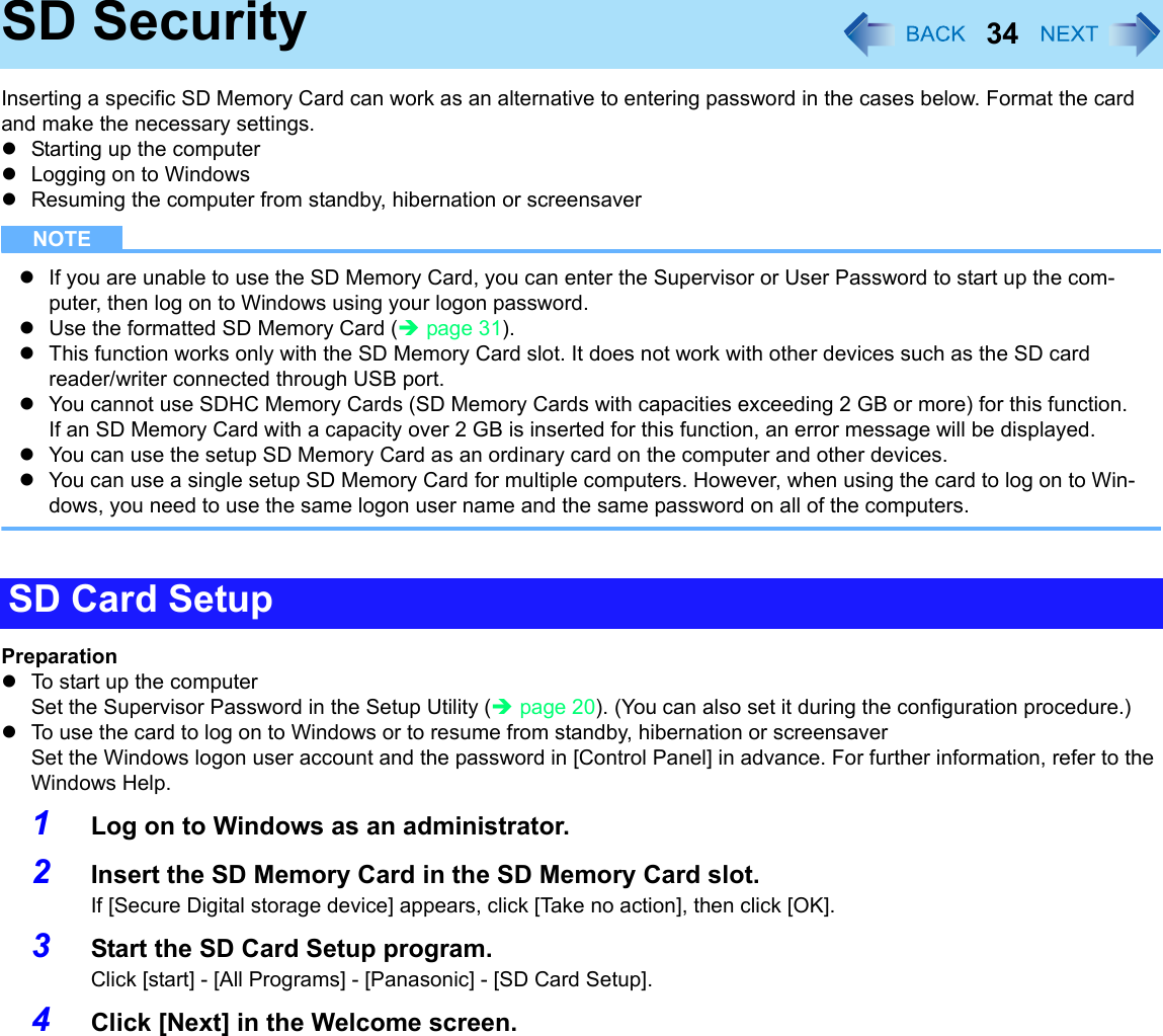 34SD SecurityInserting a specific SD Memory Card can work as an alternative to entering password in the cases below. Format the card and make the necessary settings.zStarting up the computerzLogging on to WindowszResuming the computer from standby, hibernation or screensaverNOTEzIf you are unable to use the SD Memory Card, you can enter the Supervisor or User Password to start up the com-puter, then log on to Windows using your logon password.zUse the formatted SD Memory Card (Îpage 31).zThis function works only with the SD Memory Card slot. It does not work with other devices such as the SD card reader/writer connected through USB port.zYou cannot use SDHC Memory Cards (SD Memory Cards with capacities exceeding 2 GB or more) for this function.If an SD Memory Card with a capacity over 2 GB is inserted for this function, an error message will be displayed.zYou can use the setup SD Memory Card as an ordinary card on the computer and other devices.zYou can use a single setup SD Memory Card for multiple computers. However, when using the card to log on to Win-dows, you need to use the same logon user name and the same password on all of the computers.PreparationzTo start up the computer Set the Supervisor Password in the Setup Utility (Îpage 20). (You can also set it during the configuration procedure.)zTo use the card to log on to Windows or to resume from standby, hibernation or screensaverSet the Windows logon user account and the password in [Control Panel] in advance. For further information, refer to the Windows Help.1Log on to Windows as an administrator.2Insert the SD Memory Card in the SD Memory Card slot.If [Secure Digital storage device] appears, click [Take no action], then click [OK].3Start the SD Card Setup program.Click [start] - [All Programs] - [Panasonic] - [SD Card Setup].4Click [Next] in the Welcome screen.SD Card Setup