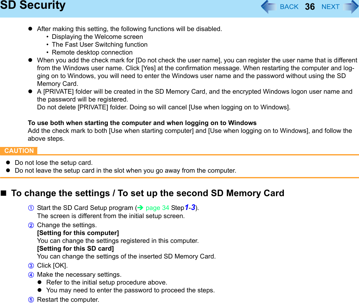 36SD SecurityzAfter making this setting, the following functions will be disabled.• Displaying the Welcome screen• The Fast User Switching function• Remote desktop connectionzWhen you add the check mark for [Do not check the user name], you can register the user name that is different from the Windows user name. Click [Yes] at the confirmation message. When restarting the computer and log-ging on to Windows, you will need to enter the Windows user name and the password without using the SD Memory Card.zA [PRIVATE] folder will be created in the SD Memory Card, and the encrypted Windows logon user name and the password will be registered. Do not delete [PRIVATE] folder. Doing so will cancel [Use when logging on to Windows].To use both when starting the computer and when logging on to WindowsAdd the check mark to both [Use when starting computer] and [Use when logging on to Windows], and follow the above steps.CAUTIONzDo not lose the setup card.zDo not leave the setup card in the slot when you go away from the computer.To change the settings / To set up the second SD Memory CardAStart the SD Card Setup program (Îpage 34 Step1-3).The screen is different from the initial setup screen.BChange the settings. [Setting for this computer]You can change the settings registered in this computer.[Setting for this SD card]You can change the settings of the inserted SD Memory Card.CClick [OK].DMake the necessary settings.zRefer to the initial setup procedure above.zYou may need to enter the password to proceed the steps.ERestart the computer.