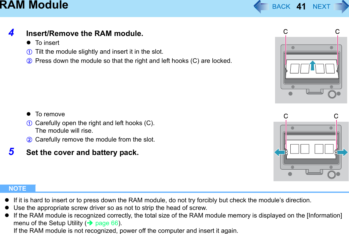 41RAM Module4Insert/Remove the RAM module.zTo i ns ertATilt the module slightly and insert it in the slot.BPress down the module so that the right and left hooks (C) are locked.zTo r em oveACarefully open the right and left hooks (C).The module will rise.BCarefully remove the module from the slot.5Set the cover and battery pack.NOTEzIf it is hard to insert or to press down the RAM module, do not try forcibly but check the module’s direction.zUse the appropriate screw driver so as not to strip the head of screw.zIf the RAM module is recognized correctly, the total size of the RAM module memory is displayed on the [Information] menu of the Setup Utility (Îpage 66).If the RAM module is not recognized, power off the computer and insert it again.