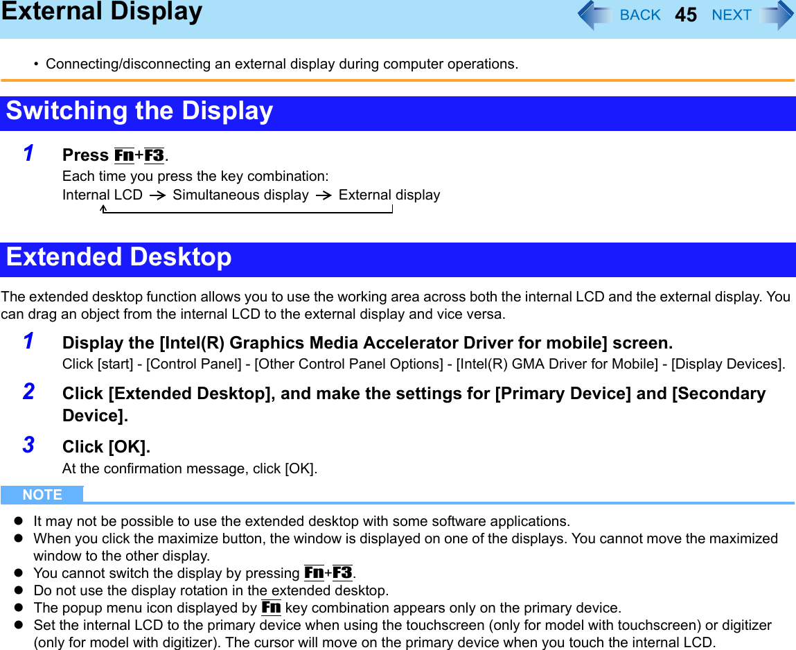 45External Display• Connecting/disconnecting an external display during computer operations.1Press Fn+F3.Each time you press the key combination:Internal LCD Simultaneous display External displayThe extended desktop function allows you to use the working area across both the internal LCD and the external display. You can drag an object from the internal LCD to the external display and vice versa.1Display the [Intel(R) Graphics Media Accelerator Driver for mobile] screen.Click [start] - [Control Panel] - [Other Control Panel Options] - [Intel(R) GMA Driver for Mobile] - [Display Devices].2Click [Extended Desktop], and make the settings for [Primary Device] and [Secondary Device].3Click [OK].At the confirmation message, click [OK].NOTEzIt may not be possible to use the extended desktop with some software applications.zWhen you click the maximize button, the window is displayed on one of the displays. You cannot move the maximized window to the other display.zYou cannot switch the display by pressing Fn+F3.zDo not use the display rotation in the extended desktop.zThe popup menu icon displayed by Fn key combination appears only on the primary device.zSet the internal LCD to the primary device when using the touchscreen (only for model with touchscreen) or digitizer (only for model with digitizer). The cursor will move on the primary device when you touch the internal LCD.Switching the DisplayExtended Desktop