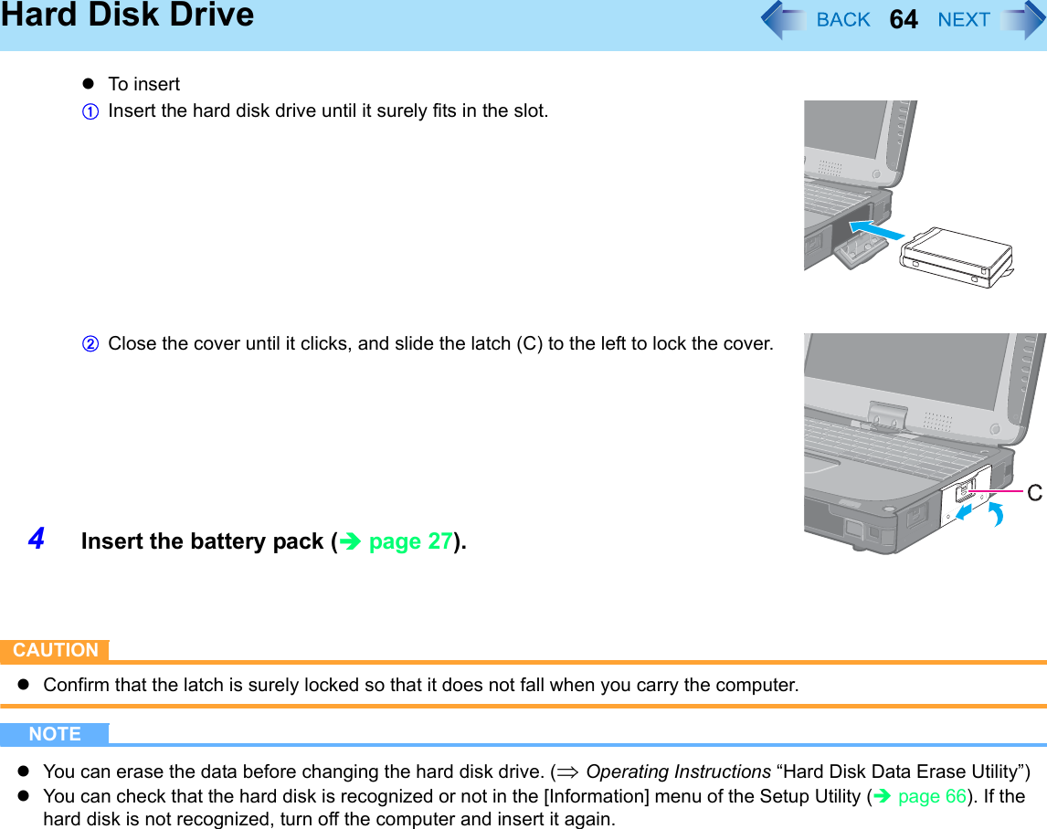 64Hard Disk DrivezTo i ns ertAInsert the hard disk drive until it surely fits in the slot.BClose the cover until it clicks, and slide the latch (C) to the left to lock the cover.4Insert the battery pack (Îpage 27).CAUTIONzConfirm that the latch is surely locked so that it does not fall when you carry the computer.NOTEzYou can erase the data before changing the hard disk drive. (⇒ Operating Instructions “Hard Disk Data Erase Utility”)zYou can check that the hard disk is recognized or not in the [Information] menu of the Setup Utility (Îpage 66). If the hard disk is not recognized, turn off the computer and insert it again.