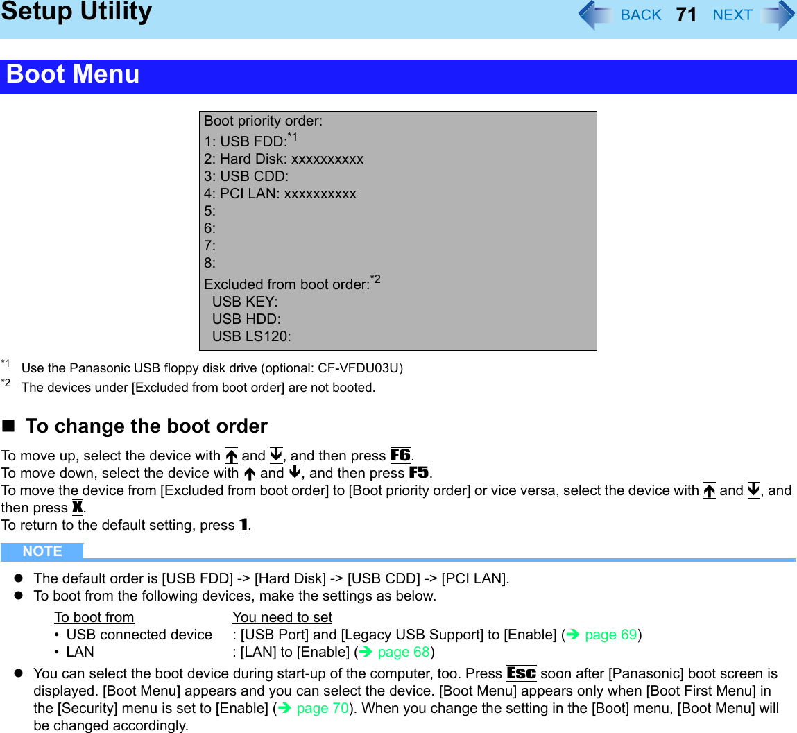 71Setup Utility*1 Use the Panasonic USB floppy disk drive (optional: CF-VFDU03U)*2 The devices under [Excluded from boot order] are not booted.To change the boot orderTo move up, select the device with Ï and Ð, and then press F6.To move down, select the device with Ï and Ð, and then press F5.To move the device from [Excluded from boot order] to [Boot priority order] or vice versa, select the device with Ï and Ð, and then press X.To return to the default setting, press 1.NOTEzThe default order is [USB FDD] -&gt; [Hard Disk] -&gt; [USB CDD] -&gt; [PCI LAN].zTo boot from the following devices, make the settings as below.zYou can select the boot device during start-up of the computer, too. Press Esc soon after [Panasonic] boot screen is displayed. [Boot Menu] appears and you can select the device. [Boot Menu] appears only when [Boot First Menu] in the [Security] menu is set to [Enable] (Îpage 70). When you change the setting in the [Boot] menu, [Boot Menu] will be changed accordingly.Boot MenuBoot priority order:1: USB FDD:*12: Hard Disk: xxxxxxxxxx3: USB CDD:4: PCI LAN: xxxxxxxxxx5:6:7:8:Excluded from boot order:*2USB KEY:USB HDD:USB LS120:To boot from You need to set• USB connected device : [USB Port] and [Legacy USB Support] to [Enable] (Îpage 69)• LAN : [LAN] to [Enable] (Îpage 68)