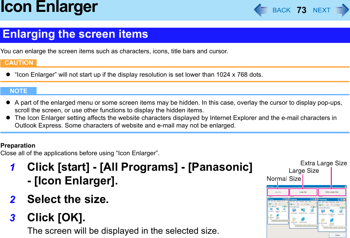 73Icon EnlargerYou can enlarge the screen items such as characters, icons, title bars and cursor.CAUTIONz“Icon Enlarger” will not start up if the display resolution is set lower than 1024 x 768 dots.NOTEzA part of the enlarged menu or some screen items may be hidden. In this case, overlay the cursor to display pop-ups, scroll the screen, or use other functions to display the hidden items.zThe Icon Enlarger setting affects the website characters displayed by Internet Explorer and the e-mail characters in Outlook Express. Some characters of website and e-mail may not be enlarged.PreparationClose all of the applications before using “Icon Enlarger”.1Click [start] - [All Programs] - [Panasonic] - [Icon Enlarger].2Select the size.3Click [OK].The screen will be displayed in the selected size.Enlarging the screen items