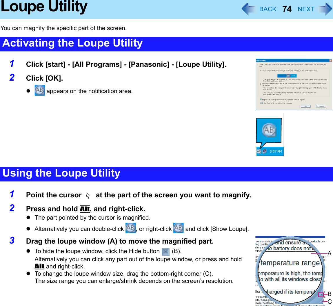 74Loupe UtilityYou can magnify the specific part of the screen.1Click [start] - [All Programs] - [Panasonic] - [Loupe Utility].2Click [OK].z appears on the notification area.1Point the cursor   at the part of the screen you want to magnify.2Press and hold Alt, and right-click.zThe part pointed by the cursor is magnified.zAlternatively you can double-click  , or right-click   and click [Show Loupe].3Drag the loupe window (A) to move the magnified part.zTo hide the loupe window, click the Hide button   (B).Alternatively you can click any part out of the loupe window, or press and hold Alt and right-click.zTo change the loupe window size, drag the bottom-right corner (C). The size range you can enlarge/shrink depends on the screen’s resolution.Activating the Loupe UtilityUsing the Loupe Utility