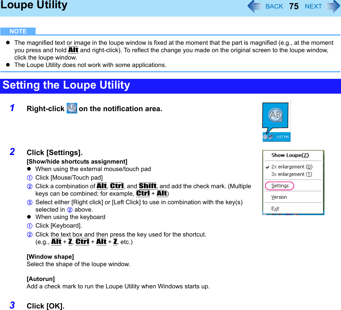 75Loupe UtilityNOTEzThe magnified text or image in the loupe window is fixed at the moment that the part is magnified (e.g., at the moment you press and hold Alt and right-click). To reflect the change you made on the original screen to the loupe window, click the loupe window.zThe Loupe Utility does not work with some applications.1Right-click   on the notification area.2Click [Settings].[Show/hide shortcuts assignment]zWhen using the external mouse/touch padAClick [Mouse/Touch pad]BClick a combination of Alt, Ctrl, and Shift, and add the check mark. (Multiple keys can be combined; for example, Ctrl + Alt)CSelect either [Right click] or [Left Click] to use in combination with the key(s) selected in B above.zWhen using the keyboardAClick [Keyboard].BClick the text box and then press the key used for the shortcut.(e.g., Alt + Z, Ctrl + Alt + Z, etc.)[Window shape]Select the shape of the loupe window.[Autorun]Add a check mark to run the Loupe Utility when Windows starts up.3Click [OK].Setting the Loupe Utility