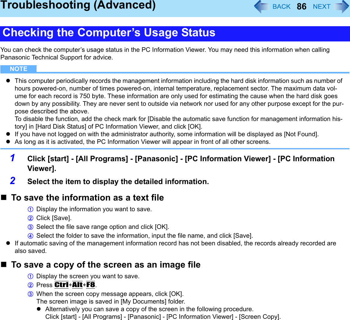 86Troubleshooting (Advanced)You can check the computer’s usage status in the PC Information Viewer. You may need this information when calling Panasonic Technical Support for advice. NOTEzThis computer periodically records the management information including the hard disk information such as number of hours powered-on, number of times powered-on, internal temperature, replacement sector. The maximum data vol-ume for each record is 750 byte. These information are only used for estimating the cause when the hard disk goes down by any possibility. They are never sent to outside via network nor used for any other purpose except for the pur-pose described the above.To disable the function, add the check mark for [Disable the automatic save function for management information his-tory] in [Hard Disk Status] of PC Information Viewer, and click [OK].zIf you have not logged on with the administrator authority, some information will be displayed as [Not Found].zAs long as it is activated, the PC Information Viewer will appear in front of all other screens.1Click [start] - [All Programs] - [Panasonic] - [PC Information Viewer] - [PC Information Viewer]. 2Select the item to display the detailed information.To save the information as a text fileADisplay the information you want to save.BClick [Save].CSelect the file save range option and click [OK].DSelect the folder to save the information, input the file name, and click [Save]. zIf automatic saving of the management information record has not been disabled, the records already recorded are also saved.To save a copy of the screen as an image fileADisplay the screen you want to save.BPress Ctrl+Alt+F8.CWhen the screen copy message appears, click [OK].The screen image is saved in [My Documents] folder.zAlternatively you can save a copy of the screen in the following procedure.Click [start] - [All Programs] - [Panasonic] - [PC Information Viewer] - [Screen Copy]. Checking the Computer’s Usage Status