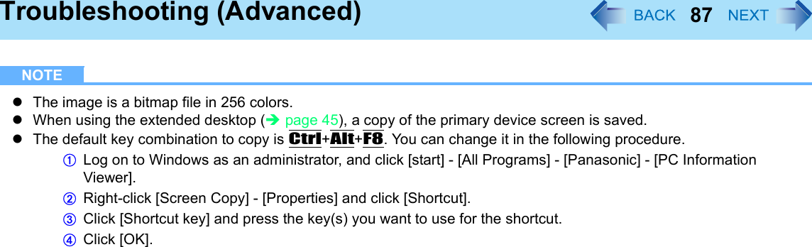 87Troubleshooting (Advanced)NOTEzThe image is a bitmap file in 256 colors.zWhen using the extended desktop (Îpage 45), a copy of the primary device screen is saved.zThe default key combination to copy is Ctrl+Alt+F8. You can change it in the following procedure.ALog on to Windows as an administrator, and click [start] - [All Programs] - [Panasonic] - [PC Information Viewer].BRight-click [Screen Copy] - [Properties] and click [Shortcut].CClick [Shortcut key] and press the key(s) you want to use for the shortcut.DClick [OK].