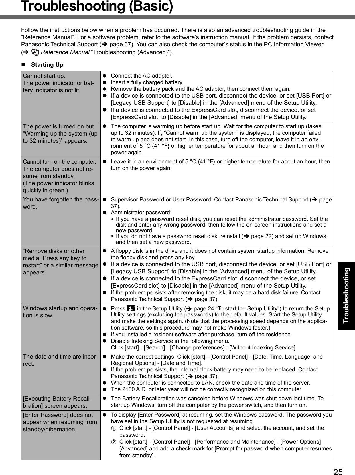 25TroubleshootingTroubleshooting (Basic)Follow the instructions below when a problem has occurred. There is also an advanced troubleshooting guide in the “Reference Manual”. For a software problem, refer to the software’s instruction manual. If the problem persists, contact Panasonic Technical Support ( page 37). You can also check the computer’s status in the PC Information Viewer (  Reference Manual “Troubleshooting (Advanced)”). Starting UpCannot start up.The power indicator or bat-tery indicator is not lit.  Connect the AC adaptor.  Insert a fully charged battery.  Remove the battery pack and the AC adaptor, then connect them again.   If a device is connected to the USB port, disconnect the device, or set [USB Port] or [Legacy USB Support] to [Disable] in the [Advanced] menu of the Setup Utility.  If a device is connected to the ExpressCard slot, disconnect the device, or set [ExpressCard slot] to [Disable] in the [Advanced] menu of the Setup Utility.The power is turned on but “Warming up the system (up to 32 minutes)” appears.  The computer is warming up before start up. Wait for the computer to start up (takes up to 32 minutes). If, “Cannot warm up the system” is displayed, the computer failed to warm up and does not start. In this case, turn off the computer, leave it in an envi-ronment of 5 °C {41 °F} or higher temperature for about an hour, and then turn on the power again.Cannot turn on the computer.The computer does not re-sume from standby.(The power indicator blinks quickly in green.)  Leave it in an environment of 5 °C {41 °F} or higher temperature for about an hour, then turn on the power again.You have forgotten the pass-word.  Supervisor Password or User Password: Contact Panasonic Technical Support ( page 37). Administrator password:   If you have a password reset disk, you can reset the administrator password. Set the disk and enter any wrong password, then follow the on-screen instructions and set a new password.  If you do not have a password reset disk, reinstall ( page 22) and set up Windows, and then set a new password.“Remove disks or other media. Press any key to restart” or a similar message appears. A ﬂ oppy disk is in the drive and it does not contain system startup information. Remove the ﬂ oppy disk and press any key.  If a device is connected to the USB port, disconnect the device, or set [USB Port] or [Legacy USB Support] to [Disable] in the [Advanced] menu of the Setup Utility.  If a device is connected to the ExpressCard slot, disconnect the device, or set [ExpressCard slot] to [Disable] in the [Advanced] menu of the Setup Utility.  If the problem persists after removing the disk, it may be a hard disk failure. Contact Panasonic Technical Support ( page 37).Windows startup and opera-tion is slow. Press F9 in the Setup Utility ( page 24 “To start the Setup Utility”) to return the Setup Utility settings (excluding the passwords) to the default values. Start the Setup Utility and make the settings again. (Note that the processing speed depends on the applica-tion software, so this procedure may not make Windows faster.)  If you installed a resident software after purchase, turn off the residence.  Disable Indexing Service in the following menu.Click [start] - [Search] - [Change preferences] - [Without Indexing Service]The date and time are incor-rect.  Make the correct settings. Click [start] - [Control Panel] - [Date, Time, Language, and Regional Options] - [Date and Time].  If the problem persists, the internal clock battery may need to be replaced. Contact Panasonic Technical Support ( page 37).  When the computer is connected to LAN, check the date and time of the server.  The 2100 A.D. or later year will not be correctly recognized on this computer.[Executing Battery Recali-bration] screen appears.  The Battery Recalibration was canceled before Windows was shut down last time. To start up Windows, turn off the computer by the power switch, and then turn on.[Enter Password] does not appear when resuming from standby/hibernation.  To display [Enter Password] at resuming, set the Windows password. The password you have set in the Setup Utility is not requested at resuming.A  Click [start] - [Control Panel] - [User Accounts] and select the account, and set the password.B  Click [start] - [Control Panel] - [Performance and Maintenance] - [Power Options] - [Advanced] and add a check mark for [Prompt for password when computer resumes from standby].