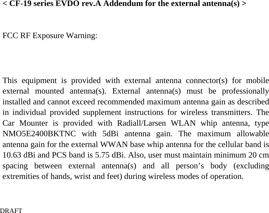    &lt; CF-19 series EVDO rev.A Addendum for the external antenna(s) &gt;  FCC RF Exposure Warning:  This equipment is provided with external antenna connector(s) for mobile external mounted antenna(s). External antenna(s) must be professionally installed and cannot exceed recommended maximum antenna gain as described in individual provided supplement instructions for wireless transmitters. The Car Mounter is provided with Radiall/Larsen WLAN whip antenna, type NMO5E2400BKTNC with 5dBi antenna gain. The maximum allowable antenna gain for the external WWAN base whip antenna for the cellular band is 10.63 dBi and PCS band is 5.75 dBi. Also, user must maintain minimum 20 cm spacing between external antenna(s) and all person’s body (excluding extremities of hands, wrist and feet) during wireless modes of operation.  DRAFT  