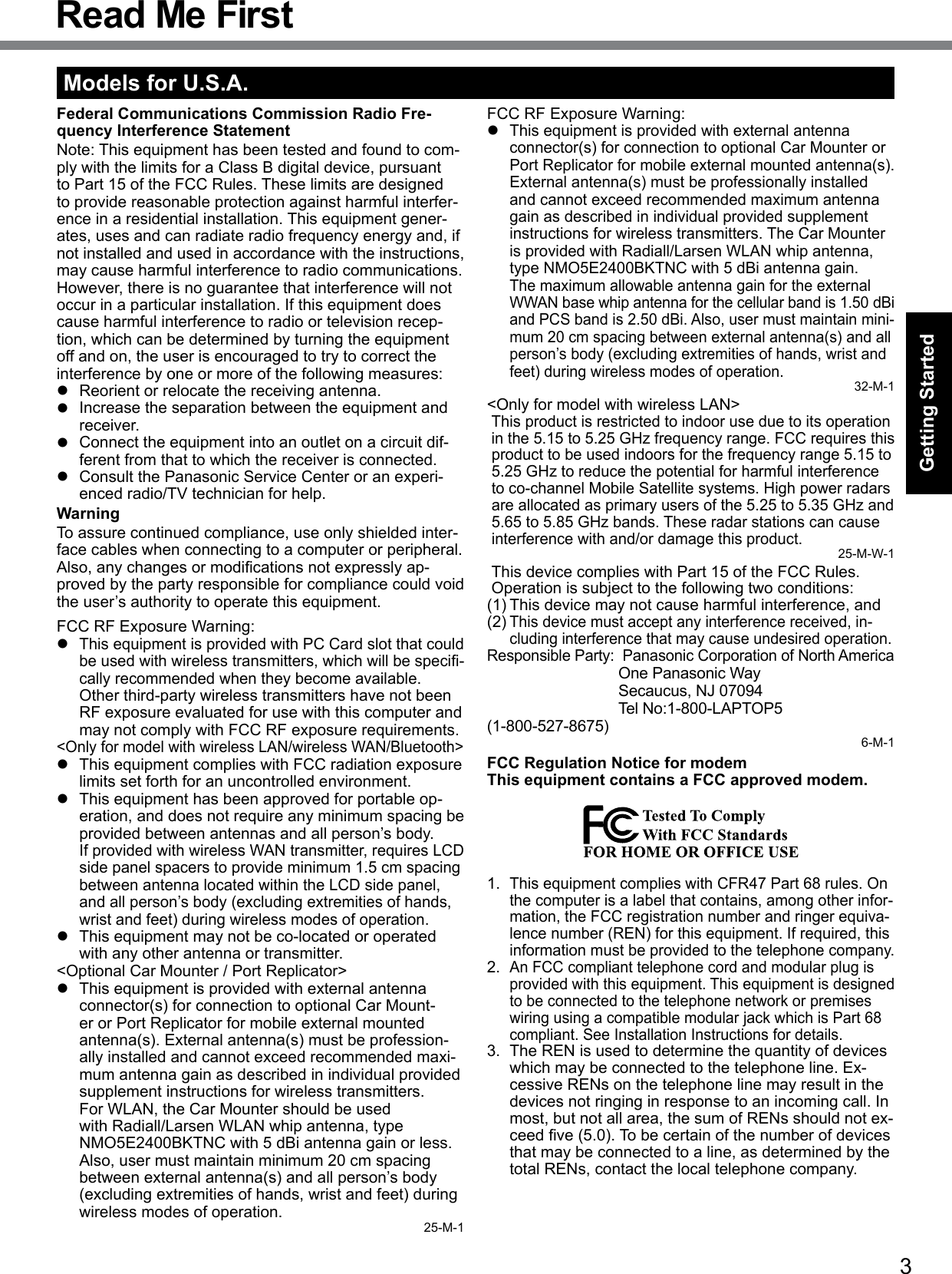 3Getting StartedRead Me FirstModels for U.S.A.Federal Communications Commission Radio Fre-quency Interference StatementNote: This equipment has been tested and found to com-ply with the limits for a Class B digital device, pursuant to Part 15 of the FCC Rules. These limits are designed to provide reasonable protection against harmful interfer-ence in a residential installation. This equipment gener-ates, uses and can radiate radio frequency energy and, if not installed and used in accordance with the instructions, may cause harmful interference to radio communications. However, there is no guarantee that interference will not occur in a particular installation. If this equipment does cause harmful interference to radio or television recep-tion, which can be determined by turning the equipment off and on, the user is encouraged to try to correct the interference by one or more of the following measures:l  Reorient or relocate the receiving antenna.l  Increase the separation between the equipment and receiver.l  Connect the equipment into an outlet on a circuit dif-ferent from that to which the receiver is connected.l  Consult the Panasonic Service Center or an experi-enced radio/TV technician for help.WarningTo assure continued compliance, use only shielded inter-face cables when connecting to a computer or peripheral.  Also,anychangesormodicationsnotexpresslyap-proved by the party responsible for compliance could void the user’s authority to operate this equipment.FCC RF Exposure Warning:l This equipment is provided with PC Card slot that could beusedwithwirelesstransmitters,whichwillbespeci-cally recommended when they become available.Other third-party wireless transmitters have not been RF exposure evaluated for use with this computer and may not comply with FCC RF exposure requirements.&lt;Only for model with wireless LAN/wireless WAN/Bluetooth&gt;l  This equipment complies with FCC radiation exposure limits set forth for an uncontrolled environment.l  This equipment has been approved for portable op-eration, and does not require any minimum spacing be provided between antennas and all person’s body.If provided with wireless WAN transmitter, requires LCD side panel spacers to provide minimum 1.5 cm spacing between antenna located within the LCD side panel, and all person’s body (excluding extremities of hands, wrist and feet) during wireless modes of operation.l  This equipment may not be co-located or operated with any other antenna or transmitter.&lt;Optional Car Mounter / Port Replicator&gt;l  This equipment is provided with external antenna connector(s) for connection to optional Car Mount-er or Port Replicator for mobile external mounted antenna(s). External antenna(s) must be profession-ally installed and cannot exceed recommended maxi-mum antenna gain as described in individual provided supplement instructions for wireless transmitters.  For WLAN, the Car Mounter should be used with Radiall/Larsen WLAN whip antenna, type NMO5E2400BKTNC with 5 dBi antenna gain or less. Also, user must maintain minimum 20 cm spacing between external antenna(s) and all person’s body (excluding extremities of hands, wrist and feet) during wireless modes of operation. 25-M-1FCC RF Exposure Warning:l This equipment is provided with external antenna connector(s) for connection to optional Car Mounter or Port Replicator for mobile external mounted antenna(s). External antenna(s) must be professionally installed and cannot exceed recommended maximum antenna gain as described in individual provided supplement instructions for wireless transmitters. The Car Mounter is provided with Radiall/Larsen WLAN whip antenna, type NMO5E2400BKTNC with 5 dBi antenna gain.The maximum allowable antenna gain for the external WWAN base whip antenna for the cellular band is 1.50 dBi and PCS band is 2.50 dBi. Also, user must maintain mini-mum 20 cm spacing between external antenna(s) and all person’s body (excluding extremities of hands, wrist and feet) during wireless modes of operation.32-M-1&lt;Only for model with wireless LAN&gt;This product is restricted to indoor use due to its operation in the 5.15 to 5.25 GHz frequency range. FCC requires this product to be used indoors for the frequency range 5.15 to 5.25 GHz to reduce the potential for harmful interference to co-channel Mobile Satellite systems. High power radars are allocated as primary users of the 5.25 to 5.35 GHz and 5.65 to 5.85 GHz bands. These radar stations can cause interference with and/or damage this product.25-M-W-1This device complies with Part 15 of the FCC Rules. Operation is subject to the following two conditions:(1) This device may not cause harmful interference, and(2) This device must accept any interference received, in-cluding interference that may cause undesired operation.Responsible Party:  Panasonic Corporation of North America  One Panasonic Way  Secaucus, NJ 07094  Tel No:1-800-LAPTOP5 (1-800-527-8675)6-M-1FCC Regulation Notice for modem This equipment contains a FCC approved modem.1. This equipment complies with CFR47 Part 68 rules. On the computer is a label that contains, among other infor-mation, the FCC registration number and ringer equiva-lence number (REN) for this equipment. If required, this information must be provided to the telephone company.2. An FCC compliant telephone cord and modular plug is provided with this equipment. This equipment is designed to be connected to the telephone network or premises wiring using a compatible modular jack which is Part 68 compliant. See Installation Instructions for details.3.  The REN is used to determine the quantity of devices which may be connected to the telephone line. Ex-cessive RENs on the telephone line may result in the devices not ringing in response to an incoming call. In most, but not all area, the sum of RENs should not ex-ceedve(5.0).Tobecertainofthenumberofdevicesthat may be connected to a line, as determined by the total RENs, contact the local telephone company.