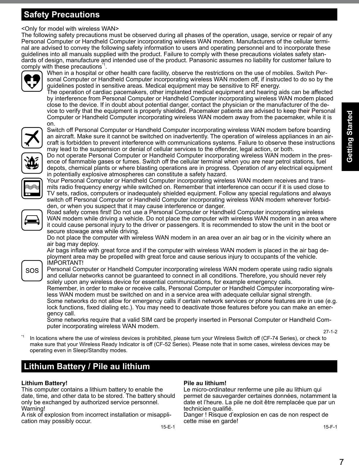 7Getting StartedSafety Precautions&lt;Only for model with wireless WAN&gt;The following safety precautions must be observed during all phases of the operation, usage, service or repair of any Personal Computer or Handheld Computer incorporating wireless WAN modem. Manufacturers of the cellular termi-nal are advised to convey the following safety information to users and operating personnel and to incorporate these guidelines into all manuals supplied with the product. Failure to comply with these precautions violates safety stan-dards of design, manufacture and intended use of the product. Panasonic assumes no liability for customer failure to comply with these precautions*1.  When in a hospital or other health care facility, observe the restrictions on the use of mobiles. Switch Per-sonal Computer or Handheld Computer incorporating wireless WAN modem off, if instructed to do so by the guidelines posted in sensitive areas. Medical equipment may be sensitive to RF energy.   The operation of cardiac pacemakers, other implanted medical equipment and hearing aids can be affected by interference from Personal Computer or Handheld Computer incorporating wireless WAN modem placed close to the device. If in doubt about potential danger, contact the physician or the manufacturer of the de-vice to verify that the equipment is properly shielded. Pacemaker patients are advised to keep their Personal Computer or Handheld Computer incorporating wireless WAN modem away from the pacemaker, while it is on.  Switch off Personal Computer or Handheld Computer incorporating wireless WAN modem before boarding an aircraft. Make sure it cannot be switched on inadvertently. The operation of wireless appliances in an air-craft is forbidden to prevent interference with communications systems. Failure to observe these instructions may lead to the suspension or denial of cellular services to the offender, legal action, or both.  Do not operate Personal Computer or Handheld Computer incorporating wireless WAN modem in the pres-enceofammablegasesorfumes.Switchoffthecellularterminalwhenyouarenearpetrolstations,fueldepots, chemical plants or where blasting operations are in progress. Operation of any electrical equipment in potentially explosive atmospheres can constitute a safety hazard.  Your Personal Computer or Handheld Computer incorporating wireless WAN modem receives and trans-mits radio frequency energy while switched on. Remember that interference can occur if it is used close to TV sets, radios, computers or inadequately shielded equipment. Follow any special regulations and always switch off Personal Computer or Handheld Computer incorporating wireless WAN modem wherever forbid-den, or when you suspect that it may cause interference or danger. Roadsafetycomesrst!DonotuseaPersonalComputerorHandheldComputerincorporatingwirelessWAN modem while driving a vehicle. Do not place the computer with wireless WAN modem in an area where it could cause personal injury to the driver or passengers. It is recommended to stow the unit in the boot or secure stowage area while driving.   Do not place the computer with wireless WAN modem in an area over an air bag or in the vicinity where an air bag may deploy.  AirbagsinatewithgreatforceandifthecomputerwithwirelessWANmodemisplacedintheairbagde-ployment area may be propelled with great force and cause serious injury to occupants of the vehicle. IMPORTANT! Personal Computer or Handheld Computer incorporating wireless WAN modem operate using radio signals and cellular networks cannot be guaranteed to connect in all conditions. Therefore, you should never rely solely upon any wireless device for essential communications, for example emergency calls.Remember, in order to make or receive calls, Personal Computer or Handheld Computer incorporating wire-less WAN modem must be switched on and in a service area with adequate cellular signal strength.Some networks do not allow for emergency calls if certain network services or phone features are in use (e.g. lockfunctions,xeddialingetc.).Youmayneedtodeactivatethosefeaturesbeforeyoucanmakeanemer-gency call.Some networks require that a valid SIM card be properly inserted in Personal Computer or Handheld Com-puter incorporating wireless WAN modem. 27-1-2*1  In locations where the use of wireless devices is prohibited, please turn your Wireless Switch off (CF-74 Series), or check to make sure that your Wireless Ready Indicator is off (CF-52 Series). Please note that in some cases, wireless devices may be operating even in Sleep/Standby modes.Lithium Battery / Pile au lithiumLithium Battery!This computer contains a lithium battery to enable the date, time, and other data to be stored. The battery should only be exchanged by authorized service personnel.Warning!A risk of explosion from incorrect installation or misappli-cation may possibly occur. 15-E-1Pile au lithium!Le micro-ordinateur renferme une pile au lithium qui permet de sauvegarder certaines données, notamment la date et l’heure. La pile ne doit être remplacée que par un technicienqualié.Danger!Risqued’explosionencasdenonrespectdecettemiseengarde! 15-F-1