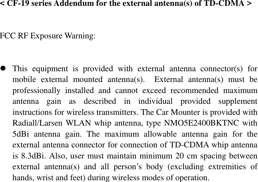  &lt; CF-19 series Addendum for the external antenna(s) of TD-CDMA &gt;   FCC RF Exposure Warning:       z This equipment is provided with external antenna connector(s) for mobile external mounted antenna(s).  External antenna(s) must be professionally installed and cannot exceed recommended maximum antenna gain as described in individual provided supplement instructions for wireless transmitters. The Car Mounter is provided with Radiall/Larsen WLAN whip antenna, type NMO5E2400BKTNC with 5dBi antenna gain. The maximum allowable antenna gain for the external antenna connector for connection of TD-CDMA whip antenna is 8.3dBi. Also, user must maintain minimum 20 cm spacing between external antenna(s) and all person’s body (excluding extremities of hands, wrist and feet) during wireless modes of operation. 