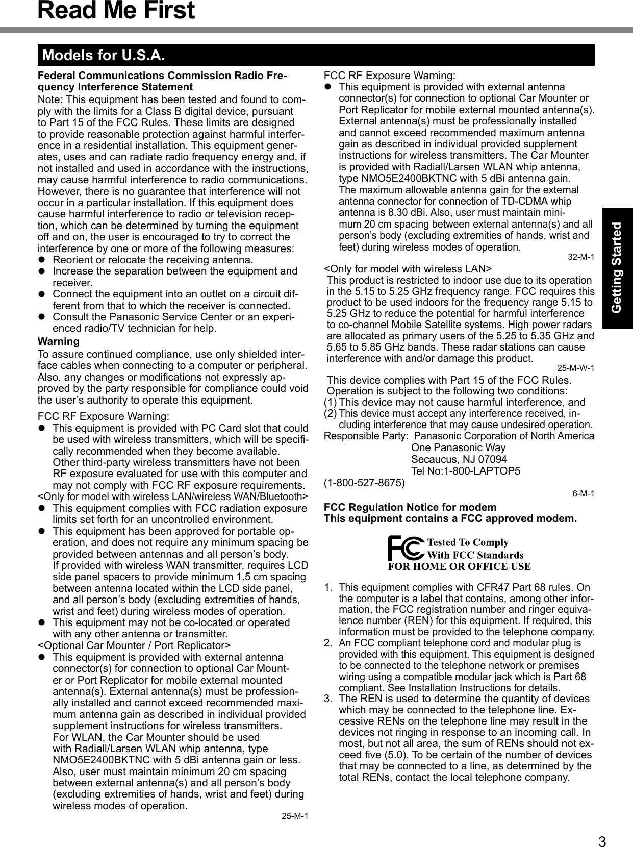 3Getting StartedRead Me FirstModels for U.S.A.Federal Communications Commission Radio Fre-quency Interference StatementNote: This equipment has been tested and found to com-ply with the limits for a Class B digital device, pursuant to Part 15 of the FCC Rules. These limits are designed to provide reasonable protection against harmful interfer-ence in a residential installation. This equipment gener-ates, uses and can radiate radio frequency energy and, if not installed and used in accordance with the instructions, may cause harmful interference to radio communications. However, there is no guarantee that interference will not occur in a particular installation. If this equipment does cause harmful interference to radio or television recep-tion, which can be determined by turning the equipment off and on, the user is encouraged to try to correct the interference by one or more of the following measures:l  Reorient or relocate the receiving antenna.l  Increase the separation between the equipment and receiver.l  Connect the equipment into an outlet on a circuit dif-ferent from that to which the receiver is connected.l  Consult the Panasonic Service Center or an experi-enced radio/TV technician for help.WarningTo assure continued compliance, use only shielded inter-face cables when connecting to a computer or peripheral.  Also,anychangesormodicationsnotexpresslyap-proved by the party responsible for compliance could void the user’s authority to operate this equipment.FCC RF Exposure Warning:l This equipment is provided with PC Card slot that could beusedwithwirelesstransmitters,whichwillbespeci-cally recommended when they become available.Other third-party wireless transmitters have not been RF exposure evaluated for use with this computer and may not comply with FCC RF exposure requirements.&lt;Only for model with wireless LAN/wireless WAN/Bluetooth&gt;l  This equipment complies with FCC radiation exposure limits set forth for an uncontrolled environment.l  This equipment has been approved for portable op-eration, and does not require any minimum spacing be provided between antennas and all person’s body.If provided with wireless WAN transmitter, requires LCD side panel spacers to provide minimum 1.5 cm spacing between antenna located within the LCD side panel, and all person’s body (excluding extremities of hands, wrist and feet) during wireless modes of operation.l  This equipment may not be co-located or operated with any other antenna or transmitter.&lt;Optional Car Mounter / Port Replicator&gt;l  This equipment is provided with external antenna connector(s) for connection to optional Car Mount-er or Port Replicator for mobile external mounted antenna(s). External antenna(s) must be profession-ally installed and cannot exceed recommended maxi-mum antenna gain as described in individual provided supplement instructions for wireless transmitters.  For WLAN, the Car Mounter should be used with Radiall/Larsen WLAN whip antenna, type NMO5E2400BKTNC with 5 dBi antenna gain or less. Also, user must maintain minimum 20 cm spacing between external antenna(s) and all person’s body (excluding extremities of hands, wrist and feet) during wireless modes of operation. 25-M-1FCC RF Exposure Warning:l This equipment is provided with external antenna connector(s) for connection to optional Car Mounter or Port Replicator for mobile external mounted antenna(s). External antenna(s) must be professionally installed and cannot exceed recommended maximum antenna gain as described in individual provided supplement instructions for wireless transmitters. The Car Mounter is provided with Radiall/Larsen WLAN whip antenna, type NMO5E2400BKTNC with 5 dBi antenna gain.The maximum allowable antenna gain for the external antenna connector for connection of TD-CDMA whipantenna is 8.30 dBi. Also, user must maintain mini-mum 20 cm spacing between external antenna(s) and all person’s body (excluding extremities of hands, wrist and feet) during wireless modes of operation.32-M-1&lt;Only for model with wireless LAN&gt;This product is restricted to indoor use due to its operation in the 5.15 to 5.25 GHz frequency range. FCC requires this product to be used indoors for the frequency range 5.15 to 5.25 GHz to reduce the potential for harmful interference to co-channel Mobile Satellite systems. High power radars are allocated as primary users of the 5.25 to 5.35 GHz and 5.65 to 5.85 GHz bands. These radar stations can cause interference with and/or damage this product.25-M-W-1This device complies with Part 15 of the FCC Rules. Operation is subject to the following two conditions:(1) This device may not cause harmful interference, and(2) This device must accept any interference received, in-cluding interference that may cause undesired operation.Responsible Party:  Panasonic Corporation of North America  One Panasonic Way  Secaucus, NJ 07094  Tel No:1-800-LAPTOP5 (1-800-527-8675)6-M-1FCC Regulation Notice for modem This equipment contains a FCC approved modem.1. This equipment complies with CFR47 Part 68 rules. On the computer is a label that contains, among other infor-mation, the FCC registration number and ringer equiva-lence number (REN) for this equipment. If required, this information must be provided to the telephone company.2. An FCC compliant telephone cord and modular plug is provided with this equipment. This equipment is designed to be connected to the telephone network or premises wiring using a compatible modular jack which is Part 68 compliant. See Installation Instructions for details.3.  The REN is used to determine the quantity of devices which may be connected to the telephone line. Ex-cessive RENs on the telephone line may result in the devices not ringing in response to an incoming call. In most, but not all area, the sum of RENs should not ex-ceedve(5.0).Tobecertainofthenumberofdevicesthat may be connected to a line, as determined by the total RENs, contact the local telephone company.