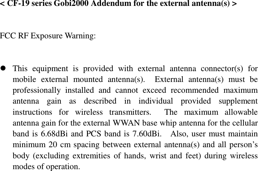  &lt; CF-19 series Gobi2000 Addendum for the external antenna(s) &gt;   FCC RF Exposure Warning:        This  equipment  is  provided  with  external  antenna  connector(s)  for mobile  external  mounted  antenna(s).    External  antenna(s)  must  be professionally  installed  and  cannot  exceed  recommended  maximum antenna  gain  as  described  in  individual  provided  supplement instructions  for  wireless  transmitters.    The  maximum  allowable antenna gain for the external WWAN base whip antenna for the cellular band is 6.68dBi and PCS band is 7.60dBi.    Also, user  must maintain minimum 20 cm spacing between external antenna(s) and  all person’s body  (excluding  extremities  of  hands,  wrist  and  feet)  during  wireless modes of operation. 