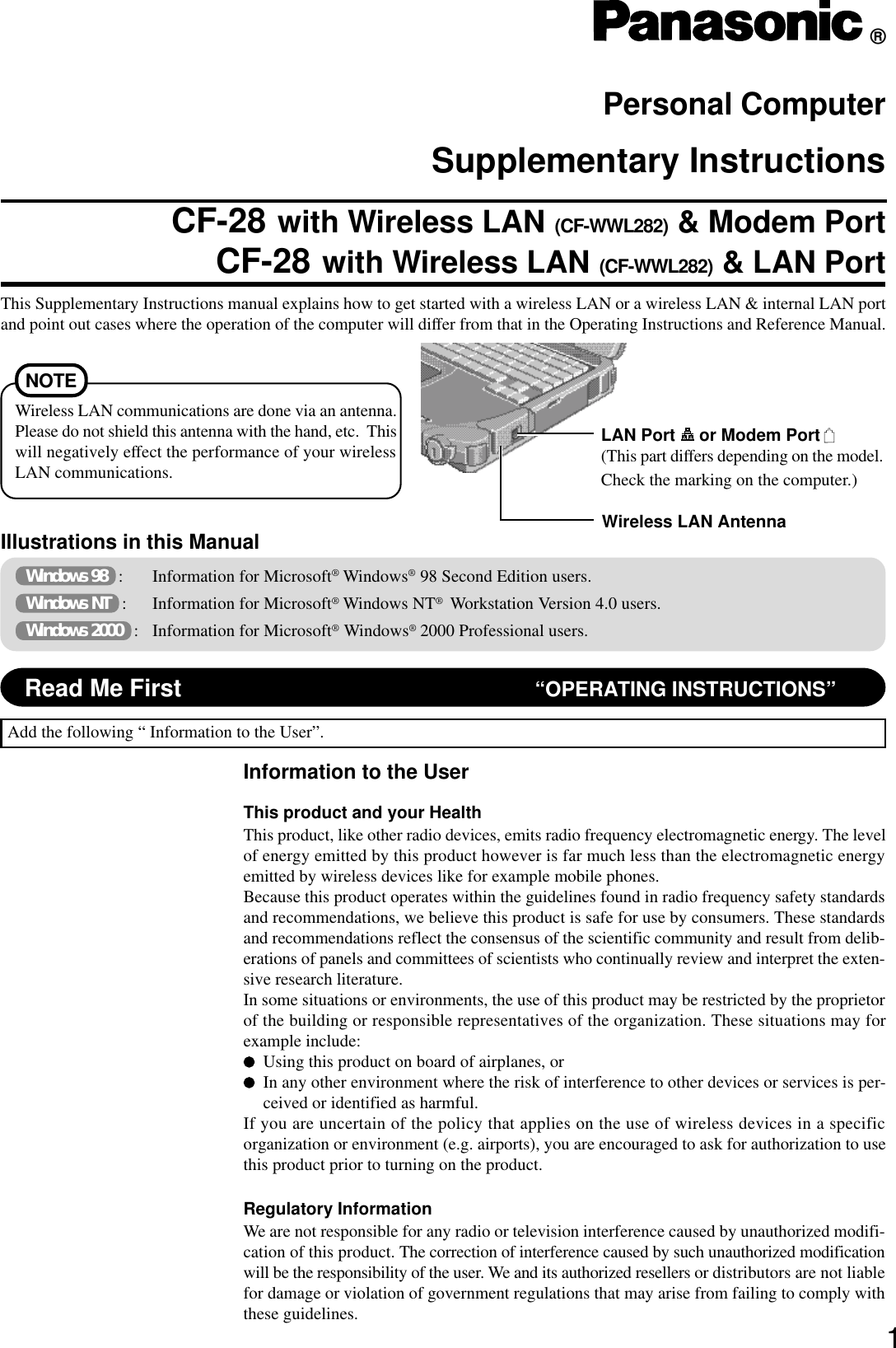 1Illustrations in this ManualPersonal ComputerSupplementary InstructionsThis Supplementary Instructions manual explains how to get started with a wireless LAN or a wireless LAN &amp; internal LAN portand point out cases where the operation of the computer will differ from that in the Operating Instructions and Reference Manual. Windows 98   : Information for Microsoft® Windows® 98 Second Edition users. Windows NT   : Information for Microsoft® Windows NT®  Workstation Version 4.0 users. Windows 2000   : Information for Microsoft® Windows® 2000 Professional users.Add the following “ Information to the User”.Information to the UserThis product and your HealthThis product, like other radio devices, emits radio frequency electromagnetic energy. The levelof energy emitted by this product however is far much less than the electromagnetic energyemitted by wireless devices like for example mobile phones.Because this product operates within the guidelines found in radio frequency safety standardsand recommendations, we believe this product is safe for use by consumers. These standardsand recommendations reflect the consensus of the scientific community and result from delib-erations of panels and committees of scientists who continually review and interpret the exten-sive research literature.In some situations or environments, the use of this product may be restricted by the proprietorof the building or responsible representatives of the organization. These situations may forexample include:Using this product on board of airplanes, orIn any other environment where the risk of interference to other devices or services is per-ceived or identified as harmful.If you are uncertain of the policy that applies on the use of wireless devices in a specificorganization or environment (e.g. airports), you are encouraged to ask for authorization to usethis product prior to turning on the product.Regulatory InformationWe are not responsible for any radio or television interference caused by unauthorized modifi-cation of this product. The correction of interference caused by such unauthorized modificationwill be the responsibility of the user. We and its authorized resellers or distributors are not liablefor damage or violation of government regulations that may arise from failing to comply withthese guidelines.®Read Me First “OPERATING INSTRUCTIONS”Wireless LAN AntennaNOTEWireless LAN communications are done via an antenna.Please do not shield this antenna with the hand, etc.  Thiswill negatively effect the performance of your wirelessLAN communications.LAN Port   or Modem Port (This part differs depending on the model.Check the marking on the computer.)CF-28 with Wireless LAN (CF-WWL282) &amp; Modem PortCF-28 with Wireless LAN (CF-WWL282) &amp; LAN Port