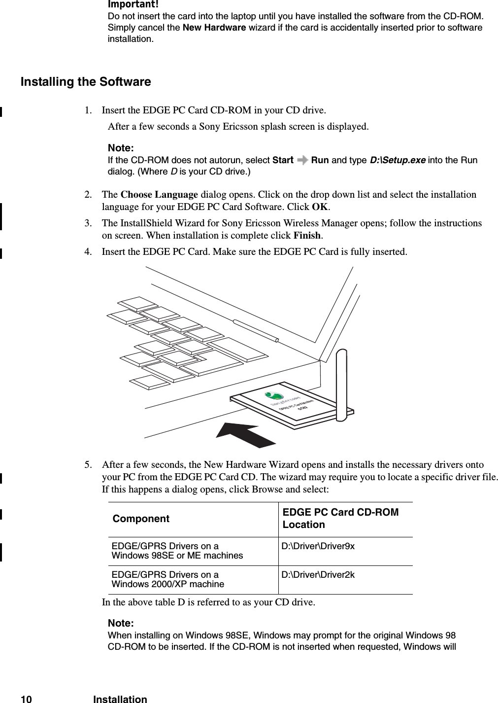 10 InstallationImportant!Do not insert the card into the laptop until you have installed the software from the CD-ROM. Simply cancel the New Hardware wizard if the card is accidentally inserted prior to software installation.Installing the Software1. Insert the EDGE PC Card CD-ROM in your CD drive.After a few seconds a Sony Ericsson splash screen is displayed.Note:If the CD-ROM does not autorun, select Start  Run and type D:\Setup.exe into the Run dialog. (Where D is your CD drive.)2. The Choose Language dialog opens. Click on the drop down list and select the installation language for your EDGE PC Card Software. Click OK.3. The InstallShield Wizard for Sony Ericsson Wireless Manager opens; follow the instructions on screen. When installation is complete click Finish.4. Insert the EDGE PC Card. Make sure the EDGE PC Card is fully inserted. 5. After a few seconds, the New Hardware Wizard opens and installs the necessary drivers onto your PC from the EDGE PC Card CD. The wizard may require you to locate a specific driver file. If this happens a dialog opens, click Browse and select:In the above table D is referred to as your CD drive.Note:When installing on Windows 98SE, Windows may prompt for the original Windows 98 CD-ROM to be inserted. If the CD-ROM is not inserted when requested, Windows will Component EDGE PC Card CD-ROM LocationEDGE/GPRS Drivers on a Windows 98SE or ME machinesD:\Driver\Driver9x EDGE/GPRS Drivers on a Windows 2000/XP machineD:\Driver\Driver2kGPRS PC Card ModemGC82