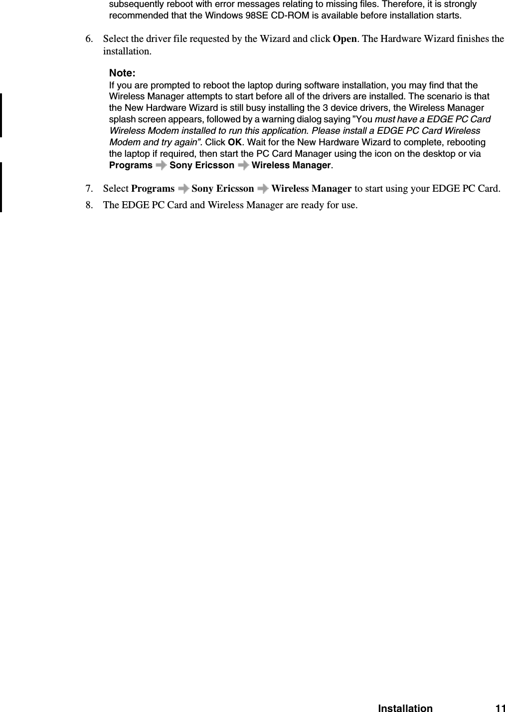 Installation 11subsequently reboot with error messages relating to missing files. Therefore, it is strongly recommended that the Windows 98SE CD-ROM is available before installation starts.6. Select the driver file requested by the Wizard and click Open. The Hardware Wizard finishes the installation.Note:If you are prompted to reboot the laptop during software installation, you may find that the Wireless Manager attempts to start before all of the drivers are installed. The scenario is that the New Hardware Wizard is still busy installing the 3 device drivers, the Wireless Manager splash screen appears, followed by a warning dialog saying ”You must have a EDGE PC Card Wireless Modem installed to run this application. Please install a EDGE PC Card Wireless Modem and try again”. Click OK. Wait for the New Hardware Wizard to complete, rebooting the laptop if required, then start the PC Card Manager using the icon on the desktop or via Programs   Sony Ericsson   Wireless Manager.7. Select Programs   Sony Ericsson   Wireless Manager to start using your EDGE PC Card.8. The EDGE PC Card and Wireless Manager are ready for use. 