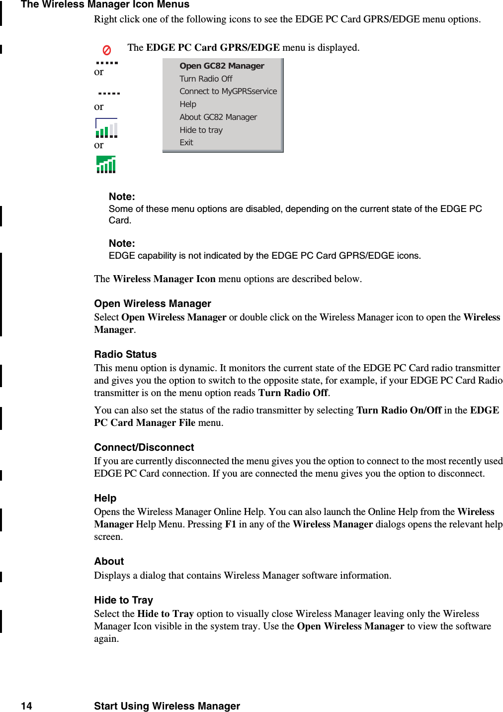 14 Start Using Wireless ManagerThe Wireless Manager Icon MenusRight click one of the following icons to see the EDGE PC Card GPRS/EDGE menu options.Note:Some of these menu options are disabled, depending on the current state of the EDGE PC Card.Note:EDGE capability is not indicated by the EDGE PC Card GPRS/EDGE icons.The Wireless Manager Icon menu options are described below.Open Wireless ManagerSelect Open Wireless Manager or double click on the Wireless Manager icon to open the Wireless Manager. Radio Status This menu option is dynamic. It monitors the current state of the EDGE PC Card radio transmitter and gives you the option to switch to the opposite state, for example, if your EDGE PC Card Radio transmitter is on the menu option reads Turn Radio Off. You can also set the status of the radio transmitter by selecting Turn Rad io On/Off in the EDGE PC Card Manager File menu. Connect/DisconnectIf you are currently disconnected the menu gives you the option to connect to the most recently used EDGE PC Card connection. If you are connected the menu gives you the option to disconnect.Help Opens the Wireless Manager Online Help. You can also launch the Online Help from the Wireless Manager Help Menu. Pressing F1 in any of the Wireless Manager dialogs opens the relevant help screen.AboutDisplays a dialog that contains Wireless Manager software information.Hide to TraySelect the Hide to Tray option to visually close Wireless Manager leaving only the Wireless Manager Icon visible in the system tray. Use the Open Wireless Manager to view the software again.orororThe EDGE PC Card GPRS/EDGE menu is displayed.Open GC82 ManagerTurn Radio OffConnect to MyGPRSserviceHelpAbout GC82 ManagerHide to trayExit