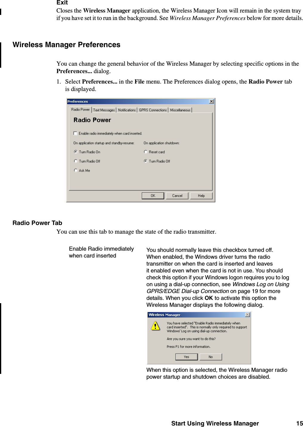 Start Using Wireless Manager 15ExitCloses the Wireless Manager application, the Wireless Manager Icon will remain in the system tray if you have set it to run in the background. See Wireless Manager Preferences below for more details.Wireless Manager PreferencesYou can change the general behavior of the Wireless Manager by selecting specific options in the Preferences... dialog.1. Select Preferences... in the File menu. The Preferences dialog opens, the Radio Power tab is displayed.Radio Power TabYou can use this tab to manage the state of the radio transmitter. Enable Radio immediately when card insertedYou should normally leave this checkbox turned off. When enabled, the Windows driver turns the radio transmitter on when the card is inserted and leaves it enabled even when the card is not in use. You should check this option if your Windows logon requires you to log on using a dial-up connection, see Windows Log on Using GPRS/EDGE Dial-up Connection on page 19 for more details. When you click OK to activate this option the Wireless Manager displays the following dialog.When this option is selected, the Wireless Manager radio power startup and shutdown choices are disabled.