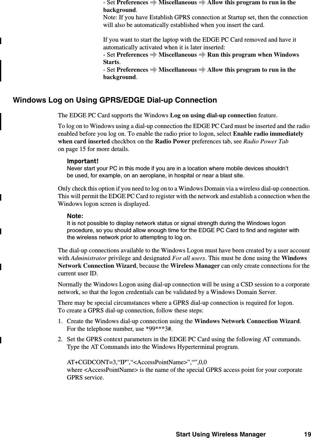 Start Using Wireless Manager 19- Set Preferences   Miscellaneous   Allow this program to run in the background.Note: If you have Establish GPRS connection at Startup set, then the connection will also be automatically established when you insert the card. If you want to start the laptop with the EDGE PC Card removed and have it automatically activated when it is later inserted: - Set Preferences   Miscellaneous   Run this program when Windows Starts. - Set Preferences   Miscellaneous   Allow this program to run in the background.Windows Log on Using GPRS/EDGE Dial-up Connection The EDGE PC Card supports the Windows Log on using dial-up connection feature.To log on to Windows using a dial-up connection the EDGE PC Card must be inserted and the radio enabled before you log on. To enable the radio prior to logon, select Enable radio immediately when card inserted checkbox on the Radio Power preferences tab, see Radio Power Tab on page 15 for more details.Important!Never start your PC in this mode if you are in a location where mobile devices shouldn’t be used, for example, on an aeroplane, in hospital or near a blast site.Only check this option if you need to log on to a Windows Domain via a wireless dial-up connection. This will permit the EDGE PC Card to register with the network and establish a connection when the Windows logon screen is displayed.Note:It is not possible to display network status or signal strength during the Windows logon procedure, so you should allow enough time for the EDGE PC Card to find and register with the wireless network prior to attempting to log on.The dial-up connections available to the Windows Logon must have been created by a user account with Administrator privilege and designated For all users. This must be done using the Windows Network Connection Wizard, because the Wireless Manager can only create connections for the current user ID.Normally the Windows Logon using dial-up connection will be using a CSD session to a corporate network, so that the logon credentials can be validated by a Windows Domain Server. There may be special circumstances where a GPRS dial-up connection is required for logon. To create a GPRS dial-up connection, follow these steps:1. Create the Windows dial-up connection using the Windows Network Connection Wizard. For the telephone number, use *99***3#. 2. Set the GPRS context parameters in the EDGE PC Card using the following AT commands. Type the AT Commands into the Windows Hyperterminal program.AT+CGDCONT=3,“IP”,“&lt;AccessPointName&gt;”,“”,0,0 where &lt;AccessPointName&gt; is the name of the special GPRS access point for your corporate GPRS service.