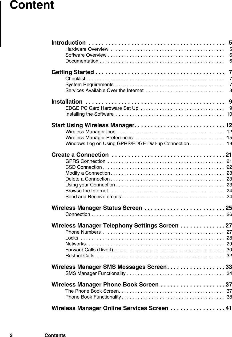 2 ContentsContentIntroduction  . . . . . . . . . . . . . . . . . . . . . . . . . . . . . . . . . . . . . . . . . . 5Hardware Overview  . . . . . . . . . . . . . . . . . . . . . . . . . . . . . . . . . . . . . . . . . .  5Software Overview . . . . . . . . . . . . . . . . . . . . . . . . . . . . . . . . . . . . . . . . . . .  6Documentation . . . . . . . . . . . . . . . . . . . . . . . . . . . . . . . . . . . . . . . . . . . . . .  6Getting Started . . . . . . . . . . . . . . . . . . . . . . . . . . . . . . . . . . . . . . . . 7Checklist . . . . . . . . . . . . . . . . . . . . . . . . . . . . . . . . . . . . . . . . . . . . . . . . . . .  7System Requirements  . . . . . . . . . . . . . . . . . . . . . . . . . . . . . . . . . . . . . . . .  7Services Available Over the Internet  . . . . . . . . . . . . . . . . . . . . . . . . . . . . .  8Installation  . . . . . . . . . . . . . . . . . . . . . . . . . . . . . . . . . . . . . . . . . . . 9EDGE PC Card Hardware Set Up  . . . . . . . . . . . . . . . . . . . . . . . . . . . . . . .  9Installing the Software  . . . . . . . . . . . . . . . . . . . . . . . . . . . . . . . . . . . . . . . .  10Start Using Wireless Manager. . . . . . . . . . . . . . . . . . . . . . . . . . . . 12Wireless Manager Icon . . . . . . . . . . . . . . . . . . . . . . . . . . . . . . . . . . . . . . . .  12Wireless Manager Preferences  . . . . . . . . . . . . . . . . . . . . . . . . . . . . . . . . .  15Windows Log on Using GPRS/EDGE Dial-up Connection . . . . . . . . . . . . .  19Create a Connection  . . . . . . . . . . . . . . . . . . . . . . . . . . . . . . . . . . . 21GPRS Connection  . . . . . . . . . . . . . . . . . . . . . . . . . . . . . . . . . . . . . . . . . . .  21CSD Connection . . . . . . . . . . . . . . . . . . . . . . . . . . . . . . . . . . . . . . . . . . . . .  22Modify a Connection . . . . . . . . . . . . . . . . . . . . . . . . . . . . . . . . . . . . . . . . . .  23Delete a Connection . . . . . . . . . . . . . . . . . . . . . . . . . . . . . . . . . . . . . . . . . .  23Using your Connection . . . . . . . . . . . . . . . . . . . . . . . . . . . . . . . . . . . . . . . .  23Browse the Internet. . . . . . . . . . . . . . . . . . . . . . . . . . . . . . . . . . . . . . . . . . .  24Send and Receive emails . . . . . . . . . . . . . . . . . . . . . . . . . . . . . . . . . . . . . .  24Wireless Manager Status Screen . . . . . . . . . . . . . . . . . . . . . . . . . 25Connection . . . . . . . . . . . . . . . . . . . . . . . . . . . . . . . . . . . . . . . . . . . . . . . . .  26Wireless Manager Telephony Settings Screen . . . . . . . . . . . . . . 27Phone Numbers . . . . . . . . . . . . . . . . . . . . . . . . . . . . . . . . . . . . . . . . . . . . .  27Locks  . . . . . . . . . . . . . . . . . . . . . . . . . . . . . . . . . . . . . . . . . . . . . . . . . . . . .  28Networks. . . . . . . . . . . . . . . . . . . . . . . . . . . . . . . . . . . . . . . . . . . . . . . . . . .  29Forward Calls (Divert). . . . . . . . . . . . . . . . . . . . . . . . . . . . . . . . . . . . . . . . .  30Restrict Calls. . . . . . . . . . . . . . . . . . . . . . . . . . . . . . . . . . . . . . . . . . . . . . . .  32Wireless Manager SMS Messages Screen. . . . . . . . . . . . . . . . . . 33SMS Manager Functionality . . . . . . . . . . . . . . . . . . . . . . . . . . . . . . . . . . . .  34Wireless Manager Phone Book Screen . . . . . . . . . . . . . . . . . . . . 37The Phone Book Screen. . . . . . . . . . . . . . . . . . . . . . . . . . . . . . . . . . . . . . .  37Phone Book Functionality . . . . . . . . . . . . . . . . . . . . . . . . . . . . . . . . . . . . . .  38Wireless Manager Online Services Screen . . . . . . . . . . . . . . . . . 41