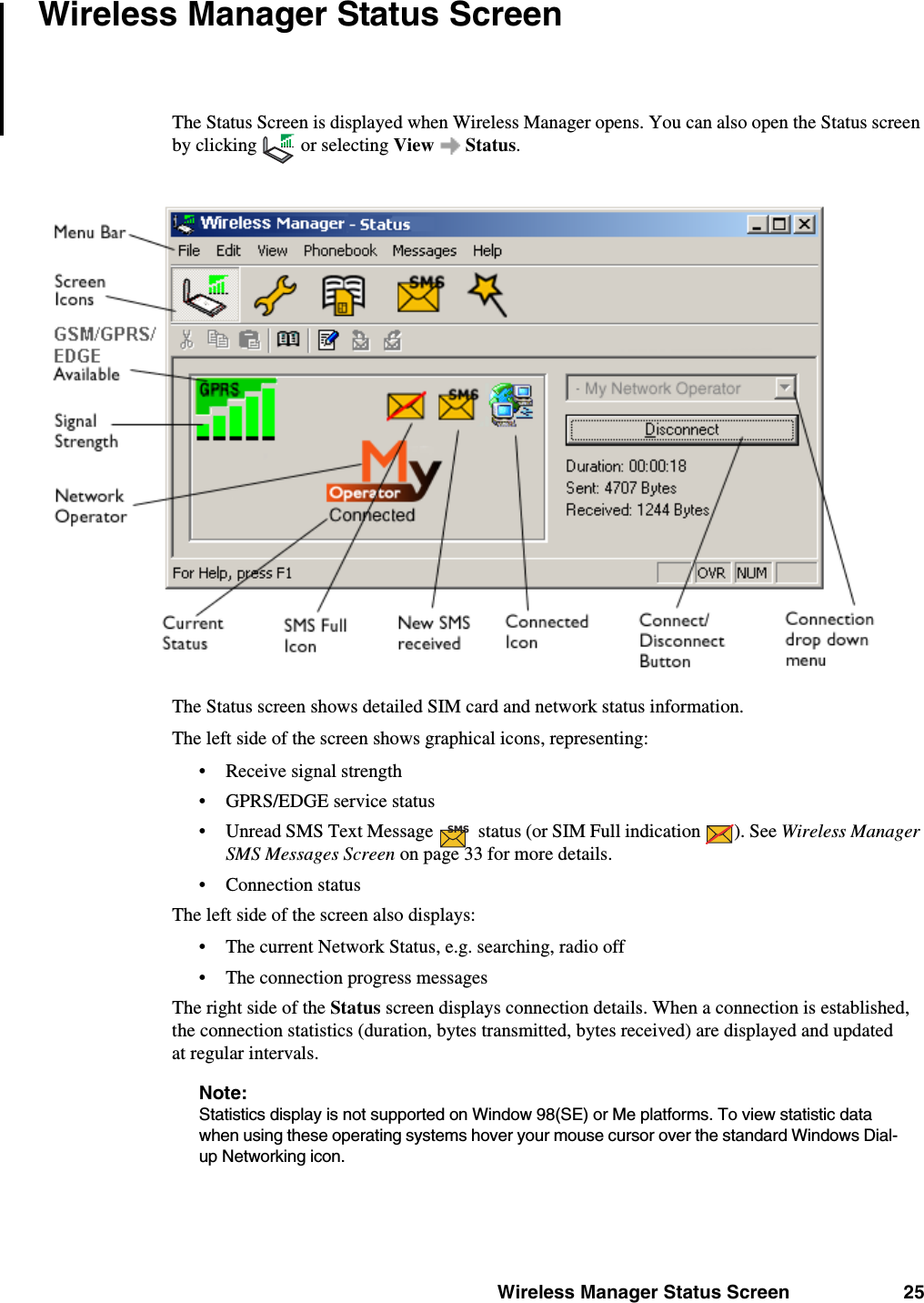 Wireless Manager Status Screen 25Wireless Manager Status ScreenThe Status Screen is displayed when Wireless Manager opens. You can also open the Status screen by clicking   or selecting View  Status.The Status screen shows detailed SIM card and network status information. The left side of the screen shows graphical icons, representing:• Receive signal strength• GPRS/EDGE service status• Unread SMS Text Message   status (or SIM Full indication  ). See Wireless Manager SMS Messages Screen on page 33 for more details.• Connection statusThe left side of the screen also displays:• The current Network Status, e.g. searching, radio off• The connection progress messagesThe right side of the Status screen displays connection details. When a connection is established, the connection statistics (duration, bytes transmitted, bytes received) are displayed and updated at regular intervals.Note:Statistics display is not supported on Window 98(SE) or Me platforms. To view statistic data when using these operating systems hover your mouse cursor over the standard Windows Dial-up Networking icon.SMS