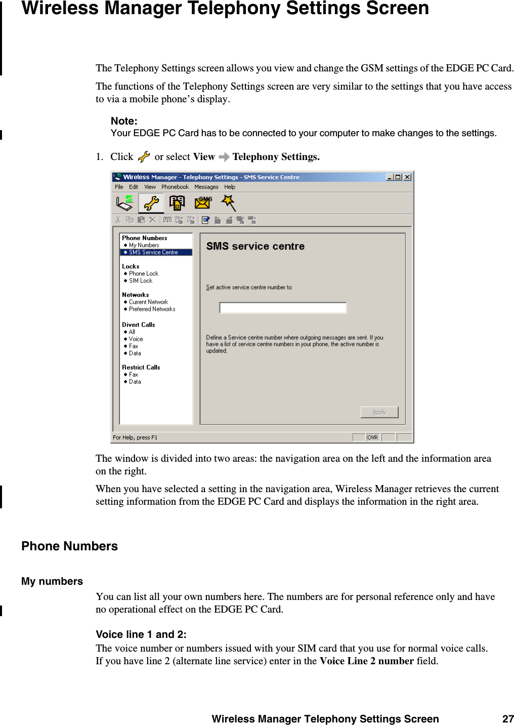 Wireless Manager Telephony Settings Screen 27Wireless Manager Telephony Settings ScreenThe Telephony Settings screen allows you view and change the GSM settings of the EDGE PC Card.The functions of the Telephony Settings screen are very similar to the settings that you have access to via a mobile phone’s display.Note:Your EDGE PC Card has to be connected to your computer to make changes to the settings. 1. Click   or select View  Telephony Settings.The window is divided into two areas: the navigation area on the left and the information area on the right.When you have selected a setting in the navigation area, Wireless Manager retrieves the current setting information from the EDGE PC Card and displays the information in the right area.Phone NumbersMy numbersYou can list all your own numbers here. The numbers are for personal reference only and have no operational effect on the EDGE PC Card.Voice line 1 and 2:The voice number or numbers issued with your SIM card that you use for normal voice calls. If you have line 2 (alternate line service) enter in the Voice Line 2 number field.