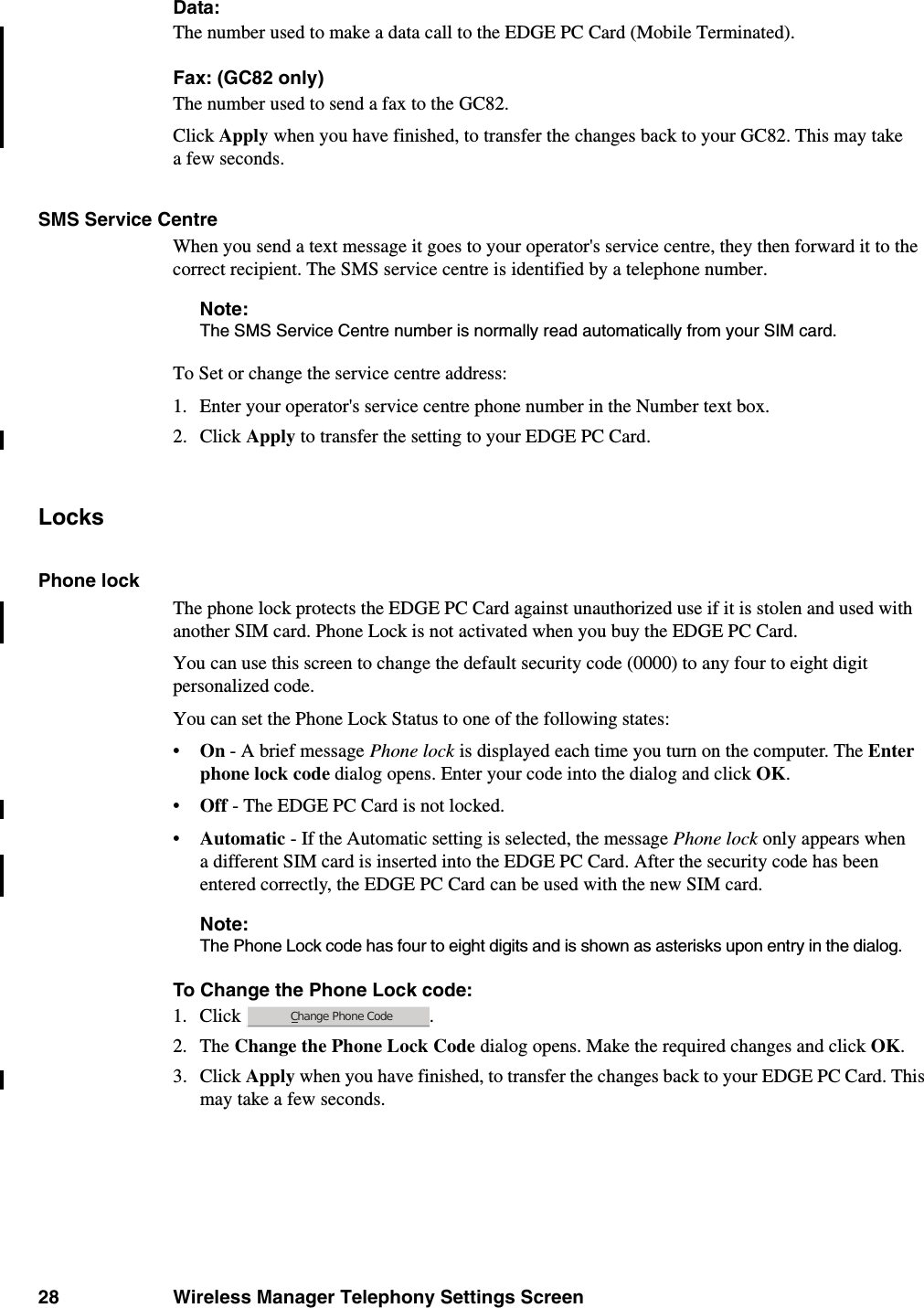 28 Wireless Manager Telephony Settings ScreenData:The number used to make a data call to the EDGE PC Card (Mobile Terminated).Fax: (GC82 only)The number used to send a fax to the GC82.Click Apply when you have finished, to transfer the changes back to your GC82. This may take a few seconds.SMS Service CentreWhen you send a text message it goes to your operator&apos;s service centre, they then forward it to the correct recipient. The SMS service centre is identified by a telephone number.Note:The SMS Service Centre number is normally read automatically from your SIM card.To Set or change the service centre address:1. Enter your operator&apos;s service centre phone number in the Number text box.2. Click Apply to transfer the setting to your EDGE PC Card.LocksPhone lockThe phone lock protects the EDGE PC Card against unauthorized use if it is stolen and used with another SIM card. Phone Lock is not activated when you buy the EDGE PC Card. You can use this screen to change the default security code (0000) to any four to eight digit personalized code.You can set the Phone Lock Status to one of the following states:•On - A brief message Phone lock is displayed each time you turn on the computer. The Enter phone lock code dialog opens. Enter your code into the dialog and click OK.•Off - The EDGE PC Card is not locked.•Automatic - If the Automatic setting is selected, the message Phone lock only appears when a different SIM card is inserted into the EDGE PC Card. After the security code has been entered correctly, the EDGE PC Card can be used with the new SIM card.Note:The Phone Lock code has four to eight digits and is shown as asterisks upon entry in the dialog.To Change the Phone Lock code:1. Click . 2. The Change the Phone Lock Code dialog opens. Make the required changes and click OK.3. Click Apply when you have finished, to transfer the changes back to your EDGE PC Card. This may take a few seconds.Change Phone Code