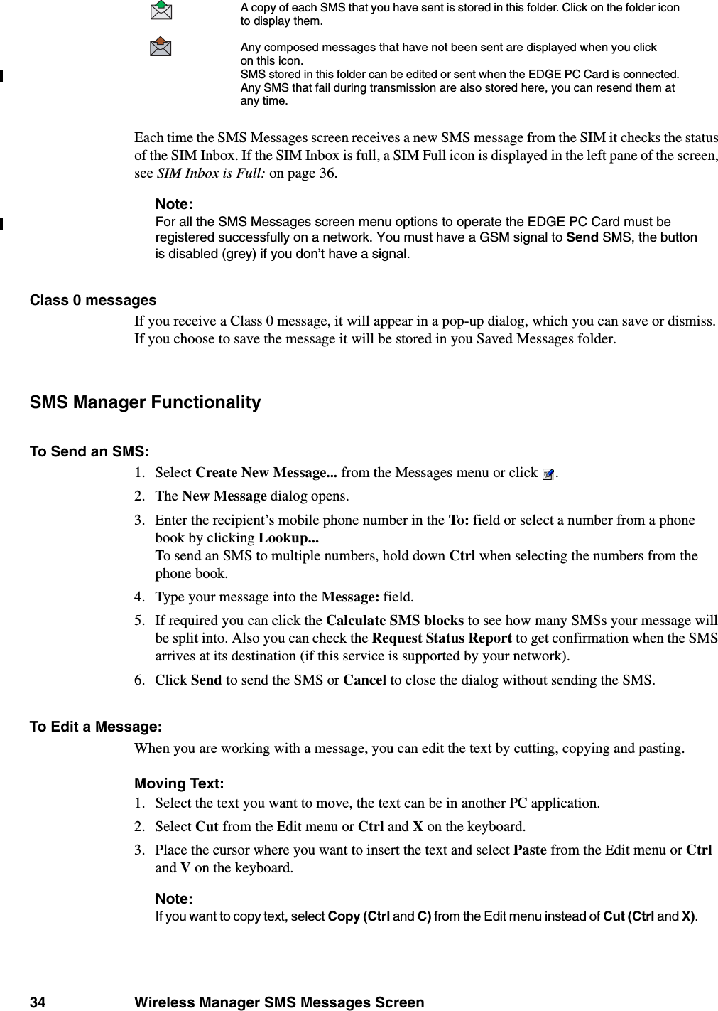 34 Wireless Manager SMS Messages ScreenEach time the SMS Messages screen receives a new SMS message from the SIM it checks the status of the SIM Inbox. If the SIM Inbox is full, a SIM Full icon is displayed in the left pane of the screen, see SIM Inbox is Full: on page 36.Note:For all the SMS Messages screen menu options to operate the EDGE PC Card must be registered successfully on a network. You must have a GSM signal to Send SMS, the button is disabled (grey) if you don’t have a signal.Class 0 messagesIf you receive a Class 0 message, it will appear in a pop-up dialog, which you can save or dismiss. If you choose to save the message it will be stored in you Saved Messages folder.SMS Manager FunctionalityTo Send an SMS:1. Select Create New Message... from the Messages menu or click .2. The New Message dialog opens.3. Enter the recipient’s mobile phone number in the To: field or select a number from a phone book by clicking Lookup...To send an SMS to multiple numbers, hold down Ctrl when selecting the numbers from the phone book.4. Type your message into the Message: field. 5. If required you can click the Calculate SMS blocks to see how many SMSs your message will be split into. Also you can check the Request Status Report to get confirmation when the SMS arrives at its destination (if this service is supported by your network).6. Click Send to send the SMS or Cancel to close the dialog without sending the SMS.To Edit a Message:When you are working with a message, you can edit the text by cutting, copying and pasting.Moving Text:1. Select the text you want to move, the text can be in another PC application.2. Select Cut from the Edit menu or Ctrl and X on the keyboard. 3. Place the cursor where you want to insert the text and select Paste from the Edit menu or Ctrl and V on the keyboard.Note:If you want to copy text, select Copy (Ctrl and C) from the Edit menu instead of Cut (Ctrl and X). A copy of each SMS that you have sent is stored in this folder. Click on the folder icon to display them. Any composed messages that have not been sent are displayed when you click on this icon. SMS stored in this folder can be edited or sent when the EDGE PC Card is connected. Any SMS that fail during transmission are also stored here, you can resend them at any time.