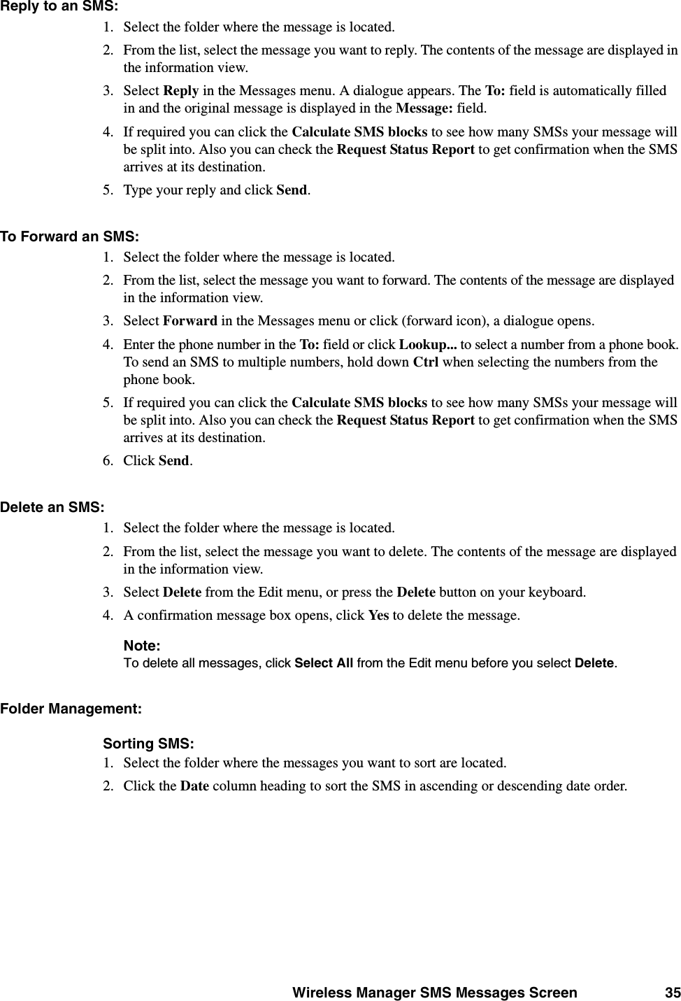 Wireless Manager SMS Messages Screen 35Reply to an SMS:1. Select the folder where the message is located.2. From the list, select the message you want to reply. The contents of the message are displayed in the information view.3. Select Reply in the Messages menu. A dialogue appears. The To:  field is automatically filled in and the original message is displayed in the Message: field.4. If required you can click the Calculate SMS blocks to see how many SMSs your message will be split into. Also you can check the Request Status Report to get confirmation when the SMS arrives at its destination.5. Type your reply and click Send. To Forward an SMS: 1. Select the folder where the message is located.2. From the list, select the message you want to forward. The contents of the message are displayed in the information view.3. Select Forward in the Messages menu or click (forward icon), a dialogue opens. 4. Enter the phone number in the To: field or click Lookup... to select a number from a phone book.To send an SMS to multiple numbers, hold down Ctrl when selecting the numbers from the phone book.5. If required you can click the Calculate SMS blocks to see how many SMSs your message will be split into. Also you can check the Request Status Report to get confirmation when the SMS arrives at its destination.6. Click Send.Delete an SMS: 1. Select the folder where the message is located.2. From the list, select the message you want to delete. The contents of the message are displayed in the information view.3. Select Delete from the Edit menu, or press the Delete button on your keyboard.4. A confirmation message box opens, click Yes to delete the message.Note:To delete all messages, click Select All from the Edit menu before you select Delete.Folder Management:Sorting SMS:1. Select the folder where the messages you want to sort are located.2. Click the Date column heading to sort the SMS in ascending or descending date order.