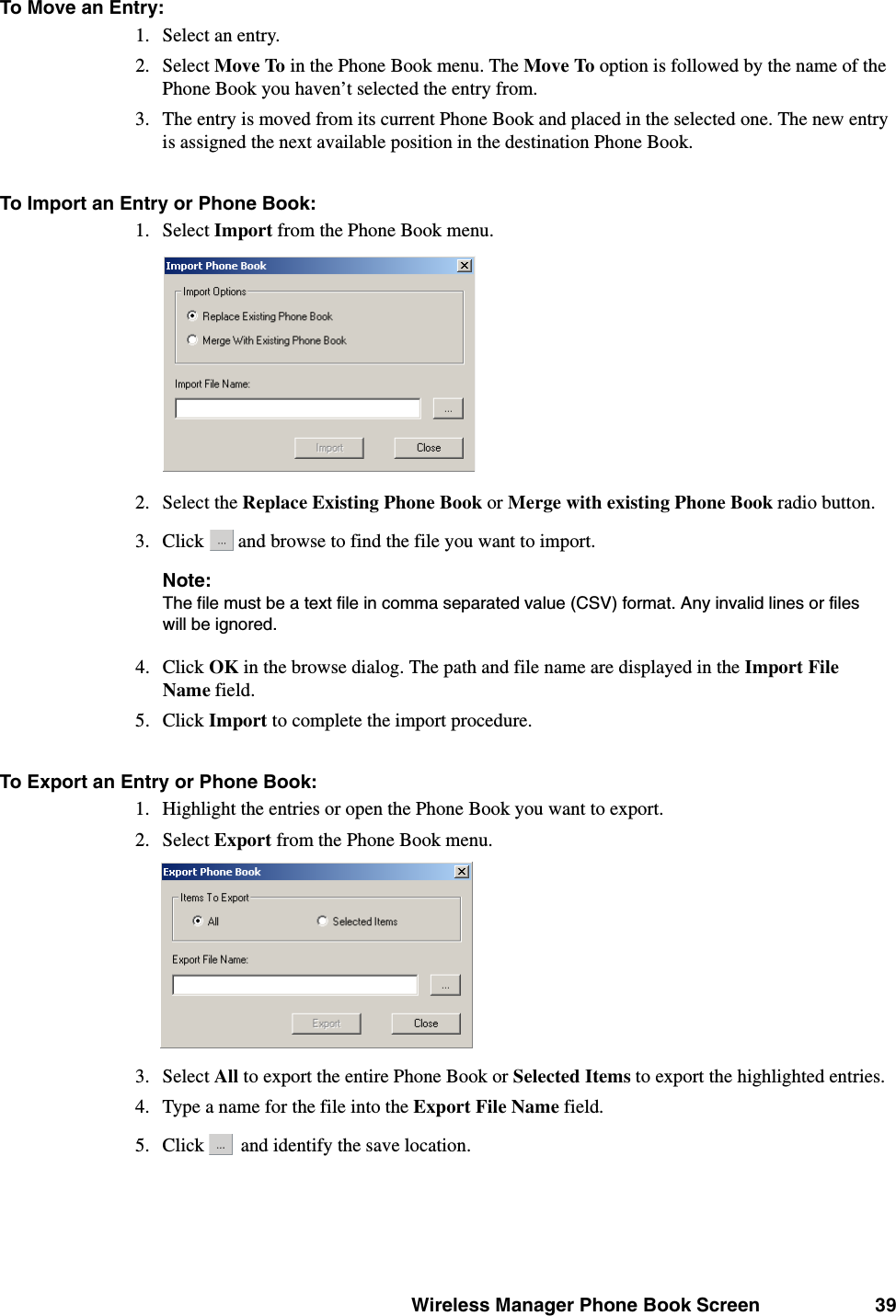 Wireless Manager Phone Book Screen 39To Move an Entry:1. Select an entry.2. Select Move To in the Phone Book menu. The Move To option is followed by the name of the Phone Book you haven’t selected the entry from.3. The entry is moved from its current Phone Book and placed in the selected one. The new entry is assigned the next available position in the destination Phone Book.To Import an Entry or Phone Book:1. Select Import from the Phone Book menu.2. Select the Replace Existing Phone Book or Merge with existing Phone Book radio button.3. Click   and browse to find the file you want to import.Note:The file must be a text file in comma separated value (CSV) format. Any invalid lines or files will be ignored.4. Click OK in the browse dialog. The path and file name are displayed in the Import File Name field.5. Click Import to complete the import procedure.To Export an Entry or Phone Book:1. Highlight the entries or open the Phone Book you want to export.2. Select Export from the Phone Book menu.3. Select All to export the entire Phone Book or Selected Items to export the highlighted entries.4. Type a name for the file into the Export File Name field.5. Click   and identify the save location.